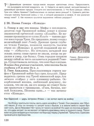 1. Древнейшие греческие города имели мощные крепостные стены. Предположите,
что вынуждало жителей воздвигать их. 2. Найдите на карте самый могущественный из
древнейших греческих городов. Опишите его местоположение. 3. Что было раньше: гибель
Трои или гибель Ниневии? Приблизительно на сколько веков раньше? 4. Сравните действи­
тельную причину Троянской войны с той, о которой рассказано в мифах. В чем различия
между ними? 5. Как возникло крылатое выражение «яблоко раздора»?
§ 2 6 . П о э м а Г о м е р а « И л и а д а »
1 . Г о м е р и д в е е г о п о э м ы . Мифы о последнем,
десятом годе Троянской войны лежат в основе
знаменитой греческой поэмы «Илиада». Ее на­
звание произошло от слова Илидн — таково дру­
гое имя города Троя. По преданию, поэму создал
величайший поэт Гомер. Древние греки глубо­
ко чтили Гомера, помнили наизусть тысячи
строк из «Илиады» и другой созданной им по­
эмы — «Одиссеи». Но осталась загадкой вся
жизнь поэта: сами греки не знали, когда он ро­
дился и умер, где бывал. Семь городов спорили Гомер. Древнегре-
между собой за честь называться родиной Гоме- ческий бюст.
ра. Существовала легенда, что поэт был слепым.
В наши дни ученые считают, что поэмы были
созданы в 8-м веке до н. э.
2. Г н е в А х и л л е с а . Прославленным героем ми­
фов о Троянской войне был грек Ахиллес. Пред­
водитель греков под Троей микенский царь Ага­
мемнон отобрал у него пленницу-рабыню. Ос­
корбленный юноша, любивший девушку, по­
клялся, что ни он, ни его воины не станут боль­
ше сражаться с троянцами. «Гнев, богиня, вос­
пой Ахиллеса, Пелеева сына...» — так начина­
ется «Илиада».
Как Одиссей — царь острова Итака — не хотел идти на войну
На Итаку приплыли послы звать царя на войну с Троей. Они увидели, как Одис­
сей пашет. В плуг он почему-то запряг осла с быком, а в землю вместо зерен бро
сает соль. Да он безумен! Нет проку от такого на войне! Но один из послов догадал­
ся, что царь хитрит: он не желает оставлять красавицу жену и грудного сына. Посол
взял на руки младенца и положил на борозду перед упряжкой. Пришлось Одиссею
признаться в притворстве.
120
 