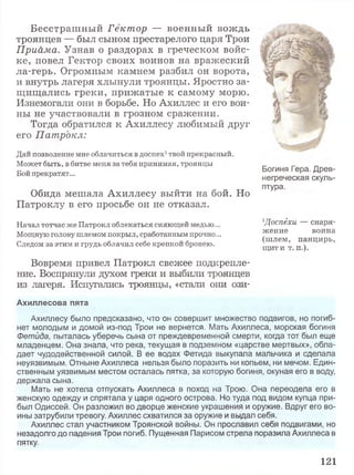 Бесстрашный Гектор — военный вождь
троянцев — был сыном престарелого царя Трои
Приама. Узнав о раздорах в греческом войс­
ке, повел Гектор своих воинов на вражеский
ла-герь. Огромным камнем разбил он ворота,
и внутрь лагеря хлынули троянцы. Яростно за­
щищались греки, прижатые к самому морю.
Изнемогали они в борьбе. Но Ахиллес и его вои­
ны не участвовали в грозном сражении.
Тогда обратился к Ахиллесу любимый друг
его Патрокл:
Дай позволение мне облачиться в доспех1твой прекрасный.
Может быть, в битве меня за тебя принимая, троянцы
Бой прекратят...
Обида мешала Ахиллесу выйти на бой. Но
Патроклу в его просьбе он не отказал.
Начал тотчас же Патрокл облекаться сияющей медью...
Мощную голову шлемом покрыл, сработанным прочно...
Следом за этим и грудь облачил себе крепкой бронею.
Вовремя привел Патрокл свежее подкрепле­
ние. Воспрянули духом греки и выбили троянцев
из лагеря. Испугались троянцы, «стали они ози-
Ахиллесова пята
Ахиллесу было предсказано, что он совершит множество подвигов, но погиб­
нет молодым и домой из-под Трои не вернется. Мать Ахиллеса, морская богиня
Фетида, пыталась уберечь сына от преждевременной смерти, когда тот был еще
младенцем. Она знала, что река, текущая в подземном «царстве мертвых», обла­
дает чудодейственной силой. В ее водах Фетида выкупала мальчика и сделала
неуязвимым. Отныне Ахиллеса нельзя было поразить ни копьем, ни мечом. Един­
ственным уязвимым местом осталась пятка, за которую богиня, окуная его в воду,
держала сына.
Мать не хотела отпускать Ахиллеса в поход на Трою. Она переодела его в
женскую одежду и спрятала у царя одного острова. Но туда под видом купца при­
был Одиссей. Он разложил во дворце женские украшения и оружие. Вдруг его во­
ины затрубили тревогу. Ахиллес схватился за оружие и выдал себя.
Ахиллес стал участником Троянской войны. Он прославил себя подвигами, но
незадолго до падения Трои погиб. Пущенная Парисом стрела поразила Ахиллеса в
пятку.
Богиня Гера. Древ­
негреческая скуль­
птура.
1Доспёхи — снаря­
жение воина
(ш лем, панцирь,
щит и т. п.).
121
 