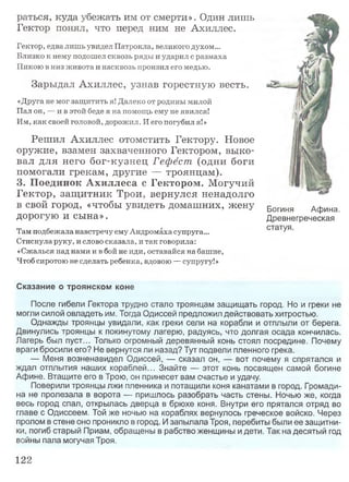 раться, куда убежать им от смерти». Один лишь
Гектор понял, что перед ним не Ахиллес.
Гектор, едва лишь увидел Патрокла, великого духом...
Близко к нему подошел сквозь ряды и ударил с размаха
Пикою в низ живота и насквозь пронзил его медью.
Зарыдал Ахиллес, узнав горестную весть.
«Друга не мог защитить я! Далеко от родины милой
Пал он, — и в этой беде я на помощь ему не явился!
Им, как своей головой, дорожил. И его погубил я!»
Решил Ахиллес отомстить Гектору. Новое
оружие, взамен захваченного Гектором, выко­
вал для него бог-кузнец Гефест (одни боги
помогали грекам, другие — троянцам).
3. Поединок А хиллеса с Гектором. Могучий
Гектор, защ итник Трои, вернулся ненадолго
в свой город, «чтобы увидеть домашних, жену
дорогую и сына».
Там подбежала навстречу ему Андромаха супруга...
Стиснула руку, и слово сказала, и так говорила:
«Сжалься над нами и в бой не иди, оставайся на башне,
Чтоб сиротою не сделать ребенка, вдовою — супругу!»
Сказание о троянском коне
После гибели Гектора трудно стало троянцам защищать город. Но и греки не
могли силой овладеть им. Тогда Одиссей предложил действовать хитростью.
Однажды троянцы увидали, как греки сели на корабли и отплыли от берега.
Двинулись троянцы к покинутому лагерю, радуясь, что долгая осада кончилась.
Лагерь был пуст... Только огромный деревянный конь стоял посредине. Почему
враги бросили его? Не вернутся ли назад? Тут подвели пленного грека.
— Меня возненавидел Одиссей, — сказал он, — вот почему я спрятался
ждал отплытия наших кораблей... Знайте — этот конь посвящен самой богине
Афине. Втащите его в Трою, он принесет вам счастье и удачу.
Поверили троянцы лжи пленника и потащили коня канатами в город. Громади­
на не пролезала в ворота — пришлось разобрать часть стены. Ночью же, когда
весь город спал, открылась дверца в брюхе коня. Внутри его прятался отряд во
главе с Одиссеем. Той же ночью на кораблях вернулось греческое войско. Через
пролом в стене оно проникло в город. И запылала Троя, перебиты были ее защитни­
ки, погиб старый Приам, обращены в рабство женщины и дети. Так на десятый год
войны пала могучая Троя.
Богиня Афина.
Древнегреческая
статуя.
122
 