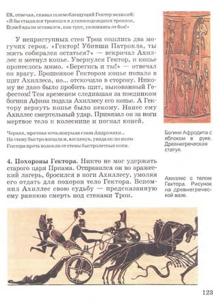 Ей, отвечая, сказал шлемоблещущий Гектор великий:
«Я бы стыдился троянцев и длинноодеждных троянок,
Если б вдали оставался, как трус, уклоняясь от боя!»
У неприступных стен Трои сошлись два мо­
гучих героя. «Гектор! Убивши П атрокл а, ты
жить собирался остаться?» — вскричал Ахил­
лес и метнул копье. Увернулся Гектор, и копье
пронеслось мимо. «Берегись и ты!» — отвечал
он врагу. Брошенное Гектором копье попало в
щит Ахиллеса, но... отскочило в сторону. Нико­
му не дано было пробить щит, выкованный Ге­
фестом! Тем временем следившая за поединком
богиня Афина подала Ахиллесу его копье. А Гек­
тору вернуть копье было некому. Нанес ему
Ахиллес смертельный удар. Привязал он за ноги
мертвое тело к колеснице и погнал коней.
Черная, мрачная ночь покрыла глаза Андромахи...
На стену быстро взошла и, взглянув, увидала: по полю
Гектора прочь волокли от стены быстролетные кони.
4. Похороны Гектора. Никто не мог удержать
старого царя Приама. Отправился он во вражес­
кий лагерь, бросился в ноги Ахиллесу, умоляя
его отдать для похорон тело Гектора. Вспом­
нил Ахиллес свою судьбу — предсказанную
ему раннюю смерть под стенами Трои.
Богиня Афродита с
яблоком в руке.
Древнегреческая
статуя.
Ахиллес с телом
Гектора. Рисунок
на древнегречес­
кой вазе.
123
 