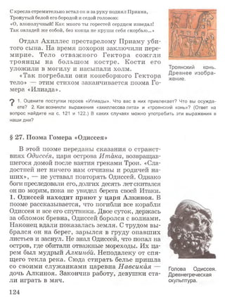 Скресла стремительно встал он и за руку поднял Приама,
Тронутый белой его бородой и седой головою:
«О, злополучный! Как много ты горестей сердцем изведал!
Так овладей же собой, без конца не круши себя скорбью...»
Отдал Ахиллес престарелому Приаму уби­
того сына. На время похорон заключили пере­
мирие. Тело отважного Гектора сожгли
троянцы на большом костре. Кости его
уложили в могилу и насыпали холм.
«Так погребали они конеборного Гектора
тело» — этим стихом заканчивается поэма Го­
мера «Илиада».
9 1• Оцените поступки героев «Илиады». Что вас в них привлекает? Что вы осужда­
ете? 2. Как возникли выражения «ахиллесова пята» и «троянский конь»? (Ответ на
вопрос найдите на с. 121 и 122.) В каких случаях можно употребить эти выражения в
наши дни?
§ 27. Поэма Гомера «Одиссея»
В этой поэме переданы сказания о странст­
виях Одиссея, царя острова Итака, возвращав­
шегося домой после взятия греками Трои. «Сла­
достней нет ничего нам отчизны и родичей на­
ших», — не уставал повторять Одиссей. Однако
боги преследовали его, долгих десять лет скитался
он по морям, пока не увидел берега своей Итаки.
1. Одиссей находит приют у царя Алкиноя. В
поэме рассказывается, что погибли все корабли
Одиссея и все его спутники. Двое суток, держась
за обломок бревна, Одиссей боролся с волнами.
Наконец вдали показалась земля. С трудом вы­
брался он на берег, зарылся в груду опавших
листьев и заснул. Не знал Одиссей, что попал на
остров, где обитали отважные мореходы. Их ца­
рем был мудрый Алкиной. Неподалеку от спя­
щего текла река. Сюда стирать белье пришла
со своими служанками царевна Н авсикая —
дочь Алкиноя. Закончив работу, девушки ста­
ли играть в мяч.
Голова Одиссея.
Древнегреческая
скульптура.
Троянский конь.
Древнее изобра­
жение.
124
 