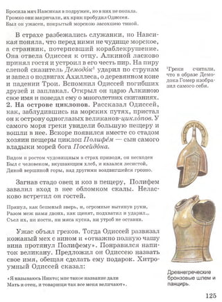 Бросила мяч Навсикая в подружек, но в них не попала.
Громко они закричали, их крик пробудил Одиссея.
Был он ужасен, покрытый морскою засохшею тиной.
В страхе разбежались служанки, но Навси­
кая поняла, что перед ними не чудище морское,
а странник, потерпевший кораблекрушение.
Она отвела Одиссея к отцу. Алкиной ласково
принял гостя и устроил в его честь пир. На пиру
слепой сказитель Демоддк1ударил по струнам
и запел о подвигах Ахиллеса, о деревянном коне
и падении Трои. Вспомнил Одиссей погибших
друзей и заплакал. Открыл он царю Алкиною
свое имя и поведал ему о многолетних скитаниях.
2. На острове циклопов. Рассказал Одиссей,
как, заблудившись на морских путях, пристал
он к острову одноглазых великанов-циклопов. У
самого моря греки увидели большую пещеру и
вошли в нее. Вскоре появился вместе со стадом
хозяин пещеры циклоп Полифем — сын самого
владыки морей бога Посейдона.
Видом и ростом чудовищным в страх приводя, он несходен
Был с человеком, вкушающим хлеб, и казался лесистой,
Дикой вершиной горы, над другими воздвигшейся грозно.
Загнав стадо овец и коз в пещеру, Полифем
завалил вход в нее обломком скалы. Нелас­
ково встретил он гостей.
Прянул, как бешеный зверь, и, огромные вытянув руки,
Разом меж нами двоих, как щенят, подхватил и ударил...
Съел их, ни кости, ни мяса куска, ни утроб не оставив.
Ужас объял греков. Тогда Одиссей развязал
кожаный мех с вином и «отважно полную чашу
вина протянул Полифему». Понравился напи­
ток великану. Предложил он Одиссею назвать
свое имя, обещая сделать ему подарок. Хитро­
умный Одиссей сказал:
«Я называюсь Никто; мне такое название дали
Мать и отец, и товарищи так все меня величают».
Т реки считали,
что в образе Демо-
дока Гомер изобра­
зил самого себя.
Древнегреческие
бронзовые шлем и
панцирь.
125
 