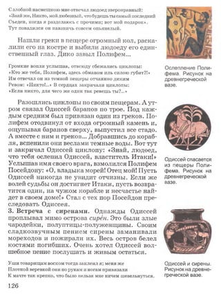 Сзлобной насмешкою мне отвечал людоед зверонравный:
«Знай же, Никто, мой любезный, что будешь ты самый последний
Съеден, когда я разделаюсь с прочими; вот мой подарок».
Тут повалился он навзничь совсем опьянелый.
Нашли греки в пещере огромный кол, раска­
лили его на костре и выбили людоеду его един­
ственный глаз. Дико завыл Полифем...
Громкие вопли услышав, отвсюду сбежались циклопы:
«Кто же тебя, Полифем, здесь обманом иль силою губит?!»
Им отвечал он из темной пещеры отчаянно диким
Ревом: «Никто!..» В сердцах закричали циклопы:
«Если никто, для чего же один так ревешь ты?..»
Разошлись циклопы по своим пещерам. Аут-
ром связал Одиссей баранов по трое. Под каж ­
дым средним был привязан один из греков. По­
лифем отодвинул от входа огромный камень и,
ощупывая баранов сверху, выпустил все стадо.
А вместе с ним и греков... Добравшись до кораб­
ля, вспенили они веслами темные воды. Вот тут
и закричал Одиссей циклопу: «Знай, людоед,
что тебя ослепил Одиссей, властитель Итаки!»
Услышав имя своего врага, взмолился Полифем
Посейдону: «О, владыка морей! Отец мой! Пусть
Одиссей никогда не увидит отчизны. Если же
волей судьбы он достигнет Итаки, пусть возвра­
тится один, на чужом корабле и несчастье най­
дет в своем доме!» Стал с тех пор Посейдон пре­
следовать Одиссея.
3. Встреча с сиренами. Однажды Одиссей
проплывал мимо острова сирён. Это были злые
чародейки, полуптицы-полуженщины. Своим
сладкозвучным пением сирены заманивали
мореходов и пожирали их. Весь остров белел
костями погибших. Очень хотел Одиссей вол­
шебное пение послушать и живым остаться.
Уши товарищам воском тогда заклеил я; меня же
Плотной веревкой они по рукам и ногам привязали
К мачте так крепко, что было нельзя мне ничем шевельнуться.
Ослепление Поли­
фема, Рисунок на
древнегреческой
вазе.
Одиссей спасается
из пещеры Поли­
фема. Рисунок на
древнегреческой
вазе.
Одиссей и сирены.
Рисунок на древне­
греческой вазе.
126
 