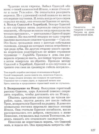 Чудесно пели сирены. Забыл Одиссей обо
всем: о своей каменистой Итаке, о жене Пенело­
пе и сыне Телемаке. Он попытался разорвать
веревки. Но с удвоенной силой нажали на весла
его верные спутники. И лишь когда остров сирен
скрылся из виду, они отвязали Одиссея от мачты.
4. Между Сциллой и Харибдой. Вскоре Одиссей
и его спутники вновь пережили смертельную
опасность. «В страхе великом тогда проходили мы
тесным проливом», — рассказывал Одиссей царю
Алкиною. Из скалистой пещеры по одну сторону
пролива выползало ужасное чудовище — Сцйлла.
Это была громадная змея с шестью собачьими
головами, каждая из которых имела острейшие в
три ряда зубы. По другую сторону узкого проли­
ва мореходов подстерегало не менее страшное
чудовище — Харибда. Трижды в день она раз­
верзала огромную пасть, поглощая черные воды,
а затем извергала их обратно. Проходя между
Сциллой и Харибдой, Одиссей и его спутники «в
трепете очи свои на грозящую гибель вперяли».
Тою порой с корабля шестерых отличавшихся бодрой
Силой товарищей, разом схватя их, похитила Сдилла.
Там перед входом пещеры она сожрала их кричащих...
Страшное тут я очами узрел, и страшней ничего мне
Зреть никогда в продолжение странствий моих не случалось.
5. Возвращение на Итаку. Выслушав горестный
рассказ Одиссея, царь Алкиной повелел снаря­
дить корабль, чтобы доставить его на Итаку.
Сбылось проклятие циклопа: на чужом ко­
рабле, один, спустя десять лет после гибели
Трои, возвратился Одиссей на родину. В доме его
незваными гостями пировали знатные юноши
Итаки. Они считали Одиссея погибшим, нагло
распоряжались его добром, сватались к жене
Пенелопе, глумились над сыном Телемаком, на­
деясь лиш ить его отцовского наследства.
Пенелопа не переставала верить, что Одиссей
жив, и ждала его. Она придумала хитрость: обе-
Пенелопа за
ткацким станком.
Рисунок на древ­
негреческой вазе.
127
 