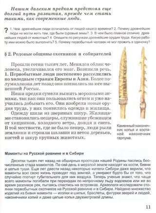 Нашим далеким предкам предстоял еще
долгий пут ь развит ия, прежде чем стать
такими, как современные люди.
1. Чем древнейшие люди отличались от людей нашего времени? 2. Почему древнейшие
" люди не могли жить там, где были суровые зимы? 3. В чем было главное отличие древ­
нейших людей от животных? 4. Опишите по рисункам древнейшие орудия труда. Какую рабо­
ту ими можно было выполнить? 5. Почему первобытный человек не мог прожить в одиночку?
§ 2. Родовые общины охотников и собирателей
Прошли сотни тысяч лет. Менялся облик че­
ловека, увеличивался его мозг. Возникла речь.
1. Первобытные люди постепенно расселились
по холодным странам Европы и Азии. Более по­
лумиллиона лет назад они появились на юге ны­
нешней России.
Наши предки сумели выжить морозными зи­
мами, так как они пользовались огнем и уже на­
учились добывать его. Они изобрели новые ору­
дия труда, у них появились одежда и жилища.
Одежду шили из звериных шкур. Ж илища­
ми становились пещеры, служившие убежищем
от хищников, холодного ветра, дождя и снега.
В той местности, где не было пещер, люди рыли
землянки и строили шалаши из веток деревьев,
костей и шкур крупных животных.
Мамонты на Русской равнине и в Сибири
Десятки тысяч лет назад на обширных просторах нашей Родины паслись бес­
численные стада мамонтов. По сей день в мерзлой земле находят их кости, бивни
и целые туши. Еще лет двести назад некоторые жители Сибири даже верили, что
мамонты всю свою жизнь проводят под землей, а умирают будто бы от того, что
случайно глотнут губительного для них воздуха. Теперь ученые знают, что чаще
всего мамонты погибали при переходах по непрочному льду водоемов или же во
время разливов рек, пытаясь спастись на островках. Археологи исследовали сто­
янки первобытных охотников на Русской равнине и в Сибири. Найдено множество
изделий из бивня мамонта — иголки и шилья, браслеты, фигурки зверей и людей,
наконечники копий и даже целые копья двухметровой длины.
I Л/
Каменный наконеч­
ник копья и костя­
ной наконечник
гарпуна.
11
 