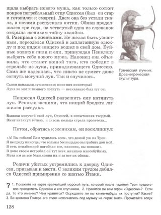 щ ала выбрать нового мужа, как только соткет
покров погребальный отцу Одиссея (был он стар
и готовился к смерти). Днем она без устали тка­
ла, а ночами распускала нитки. Обман продол­
жался три года, на четвертый одна из служанок
открыла женихам тайну хозяйки.
6. Расправа с женихами. Не желая быть узнан­
ным, переоделся Одиссей в заплатанную одеж­
ду и под видом нищего вошел в свой дом. Буй­
ные женихи пили и ели, принуждая Пенелопу
выбрать себе нового мужа. Наконец она объя­
вила, что станет ж еной того, кто победит в
стрельбе из лука, принадлежащ его Одиссею.
Сама же надеялась, что никто не сумеет даже
согнуть могучий лук. Так и случилось.
Салом намазали лук женихи; но из них никоторый
Лука не мог и немного погнуть — несказанно был туг он.
Попросил Одиссей разрешить ему натянуть
лук. Реш или женихи, что нищий бродяга ли­
шился рассудка.
Взявши могучий свой лук, Одиссей, в испытаниях твердый,
Вмиг натянул тетиву, и сквозь кольца стрела пролетела...
Потом, обратясь к женихам, он воскликнул:
«А! Вы собаки! Вам чудилось всем, что домой уж из Трои
Я не приду никогда, что вольны беспощадно вы грабить дом мой.
В сеть неизбежной погибели все, наконец, вы попали».
В доме своем истребил он тут всех женихов многобуйных,
Мстя им за все беззакония их и за все их обиды.
Родичи убитых устремились к дворцу Одис­
сея, призывая к мести. С великим трудом добил­
ся Одиссей примирения со знатью Итаки.
Греческий лучник.
Древнегреческая
скульптура.
9 1- Покажите на карте кратчайший морской путь, который после падения Трои предсто­
яло преодолеть Одиссею и его спутникам. 2. Нравятся ли вам герои «Одиссеи»? Если
да, то кто именно? Чем нравятся? Осуждаете ли вы какие-нибудь их поступки? Какие?
3. Во времена Гомера его стихи исполнялись под музыку на пирах знати. Прочитайте вслух
128
 
