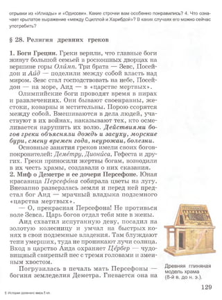отрывки из «Илиады» и «Одиссеи». Какие строчки вам особенно понравились? 4. Что озна­
чает крылатое выражение «между Сциллой и Харибдой»? В каких случаях его можно сейчас
употребить?
§ 28. Религия древних греков
1. Боги Греции. Греки верили, что главные боги
живут большой семьей в роскошных дворцах на
вершине горы Олимп. Три брата — Зевс, Посей­
дон и Аид — поделили между собой власть над
миром. Зевс стал господствовать на небе, Посей­
дон — на море, Аид — в «царстве мертвых».
Олимпийские боги проводят время в пирах
и развлечениях. Они бывают своенравны, ж е­
стоки, коварны и мстительны. Порою ссорятся
между собой. Вмешиваются в дела людей, уча­
ствуют в их войнах, наказывают тех, кто осме­
ливается нарушить их волю. Дейст виями бо­
гов греки объясняли дождь и засуху, морские
бури, смену времен года, неурожаи, болезни.
Основные занятия греков имели своих богов-
покровителей: Демётру, Дионйса, Гефеста и дру­
гих. Греки приносили жертвы богам, возводили
в их честь храмы, создавали о них сказания.
2. Миф о Деметре и ее дочери Персефоне. Юная
красавица Персефбна собирала цветы на лугу.
Внезапно разверзлась земля и перед ней пред­
стал бог Аид — мрачный владыка подземного
«царства мертвых».
— О, прекрасная Персефона! Не противься
воле Зевса. Царь богов отдал тебя мне в жены.
Аид схватил испуганную деву, посадил на
золотую колесницу и умчал на быстрых ко­
нях в свои подземные владения. Там блуждают
тени умерших, туда не проникают лучи солнца.
Вход в царство Аида охраняет Цербер — чудо­
вищный свирепый пес с тремя головами и змеи­
ным хвостом.
Погрузилась в печаль мать Персефоны —
богиня земледелия Деметра. Гневается она на
Древняя глиняная
модель храма
(8-й в. до н. э.).
129
5 История древнего мира.5 кл.
 