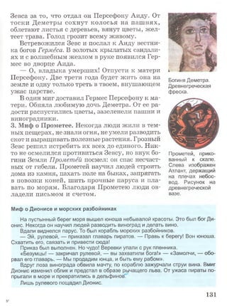 Зевса за то, что отдал он Персефону Аиду. От
тоски Деметры сохнут колосья на паш нях,
облетают листья с деревьев, вянут цветы, ж ел­
теет трава. Голод грозит всему живому.
Встревожился Зевс и послал к Аиду вестни­
ка богов Гермеса. В золотых крылатых сандали­
ях и с волшебным жезлом в руке появился Гер­
мес во дворце Аида.
— О, владыка умерших! Отпусти к матери
Персефону. Две трети года будет жить она на
земле и одну только треть в твоем, внушающем
ужас царстве.
В один миг доставил Гермес Персефону к ма­
тери. Обняла любимую дочь Деметра. От ее ра­
дости распустились цветы, зазеленели пашни и
виноградники.
3. Миф о Прометее. Некогда люди жили в тем­
ных пещерах, не знали огня, не умели разводить
скот и выращивать полезные растения. Грозный
Зевс решил истребить их всех до единого. Н ик­
то не осмелился противиться Зевсу, но внук бо­
гини Земли Прометей посмел: он спас несчаст­
ных от гибели. Прометей научил людей строить
дома из камня, пахать поле на быках, запрягать
в повозки коней, шить прочные паруса и пла­
вать по морям. Благодаря Прометею люди ов­
ладели письмом и счетом.
Миф о Дионисе и морских разбойниках
На пустынный берег моря вышел юноша небывалой красоты. Это был бог Ди­
онис. Некогда он научил людей разводить виноград и делать вино.
Вдали виднелся парус. То был корабль морских разбойников.
— Эй, рулевой, — приказал главарь пиратов. — Правь к берегу! Вон юноша.
Схватить его, связать и привести сюда!
Приказ был выполнен. Но чудо! Веревки упали с рук пленника.
«Безумцы! — закричал рулевой, — вы захватили бога!» — «Замолчи, — обо­
рвал его главарь. — Мы продадим юнца, и быть ему рабом».
Вдруг лоза винограда обвила мачту, по кораблю зажурчали струи вина. Вмиг
Дионис изменил облик и предстал в образе рычащего льва. От ужаса пираты по­
прыгали в море и превратились в дельфинов.
Лишь рулевого пощадил Дионис.
131
Богиня Деметра.
Древнегреческая
фреска.
Прометей, прико­
ванный к скале.
Слева изображен
Атлант, держащий
на плечах небос­
вод. Рисунок на
древнегреческой
вазе.
5*
 