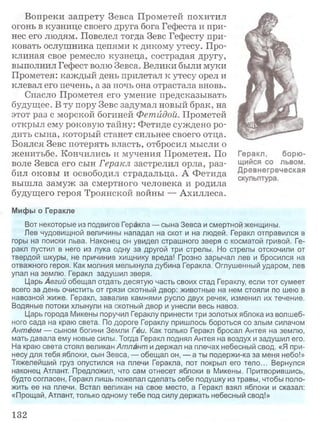Вопреки запрету Зевса Прометей похитил
огонь в кузнице своего друга бога Гефеста и при­
нес его людям. Повелел тогда Зевс Гефесту при­
ковать ослушника цепями к дикому утесу. Про­
клиная свое ремесло кузнеца, сострадая другу,
выполнил Гефест волю Зевса. Велики были муки
Прометея: каждый день прилетал к утесу орел и
клевал его печень, а за ночь она отрастала вновь.
Спасло Прометея его умение предсказывать
будущее. В ту пору Зевс задумал новый брак, на
этот раз с морской богиней Фетидой. Прометей
открыл ему роковую тайну: Фетиде суждено ро­
дить сына, который станет сильнее своего отца.
Боялся Зевс потерять власть, отбросил мысли о
женитьбе. Кончились и мучения Прометея. По
воле Зевса его сын Геракл застрелил орла, раз­
бил оковы и освободил страдальца. А Фетида
вышла замуж за смертного человека и родила
будущего героя Троянской войны — Ахиллеса.
Мифы о Геракле
Вот некоторые из подвигов Геракла — сына Зевса и смертной женщины.
Лев чудовищной величины нападал на скот и на людей. Геракл отправился в
горы на поиски льва. Наконец он увидел страшного зверя с косматой гривой. Ге­
ракл пустил в него из лука одну за другой три стрелы. Но стрелы отскочили от
твердой шкуры, не причинив хищнику вреда! Грозно зарычал лев и бросился на
отважного героя. Как молния мелькнула дубина Геракла. Оглушенный ударом, лев
упал на землю. Геракл задушил зверя.
Царь Авгий обещал отдать десятую часть своих стад Гераклу, если тот сумеет
всего за день очистить от грязи скотный двор: животные на нем стояли по шею в
навозной жиже. Геракл, завалив камнями русло двух речек, изменил их течение.
Водяные потоки хлынули на скотный двор и унесли весь навоз.
Царь города Микены поручил Гераклу принести три золотых яблока из волшеб­
ного сада на краю света. По дороге Гераклу пришлось бороться со злым силачом
Антеем — сыном богини Земли Гёи. Как только Геракл бросал Антея на землю,
мать давала ему новые силы. Тогда Геракл поднял Антея на воздух и задушил его.
На краю света стоял великан Атлант и держал на плечах небесный свод. «Я при­
несу для тебя яблоки, сын Зевса, — обещал он, — а ты подержи-ка за меня небо!»
Тяжелейший груз опустился на плечи Геракла, пот покрыл его тело... Вернулся
наконец Атлант. Предложил, что сам отнесет яблоки в Микены. Притворившись,
будто согласен, Геракл лишь пожелал сделать себе подушку из травы, чтобы поло­
жить ее на плечи. Встал великан на свое место, а Геракл взял яблоки и сказал:
«Прощай, Атлант, только одному тебе под силу держать небесный свод!»
132
 