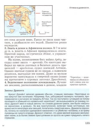 Границы
Аф инского
государства
/ / Важнейший
район
земледелия
1.6 км
Г 7о.Згина : -
Аттика в древности.
его сока делали вино. Греки не пили вино чис­
тым, а разбавляли его водой. Пьянство резко
осуждали.
3. Знать и демос в Афинском полисе. В 7-м веке
до н. э. власть в Афинах принадлежала знати.
Простой народ, по-гречески демос, в управле­
нии не участвовал.
На холме, посвященном богу войны Арёсу, за­
седал совет знати — ареопаг. Он ежегодно вы­
бирал из числа знатных и богатых девять пра­
вителей — архонтов, судил жителей Аттики.
Однако знатные судили не по правде, а выносили
решения, выгодные им самим. Даже за мелкое
воровство присуждали к смертной казни (ниже
вы прочитаете о суровых законах Дракбнта).
4.Бедственное положение земледельцев. Лучши­
ми землями, расположенными в долине, владели
1Черепйца — плас­
тинка из обожжен­
ной глины для по­
крытия кровли.
Законы Драконта
Архонт Дракбнт записал древние обычаи, ставшие законами. Некоторые из
них кажутся нам нелепыми. Например, бык, забодавший насмерть человека, при­
говаривался к изгнанию за пределы Аттики. Также поступали с упавшей на голову
прохожего и убившей его кровельной черепицей1: ее вышвыривали за границу по­
лиса. Драконт ввел и новые законы: по словам древних греков, они были «писаны
не чернилами, а кровью». За все преступления, включая такие ничтожные, как
кража кисти винограда или овощей, полагалась смертная казнь. Драконта спроси­
ли, почему он назначил одинаковое наказание и за убийство человека, и за кражу
луковицы из чужого огорода. Драконт ответил, что даже мелкий воришка заслужи­
вает казни, а за более тяжкие преступления он просто не сумел придумать ничего
страшнее.
135
5а*
 
