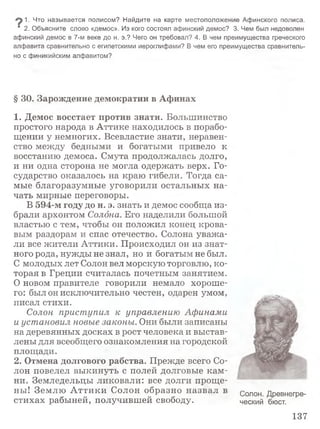 1. Что называется полисом? Найдите на карте местоположение Афинского полиса.
' 2. Объясните слово «демос». Из кого состоял афинский демос? 3. Чем был недоволен
афинский демос в 7-м веке до н. э.? Чего он требовал? 4. В чем преимущества греческого
алфавита сравнительно с египетскими иероглифами? В чем его преимущества сравнитель­
но с финикийским алфавитом?
§ 30. Зарождение демократии в Афинах
1. Демос восстает против знати. Большинство
простого народа в Аттике находилось в порабо­
щении у немногих. Всевластие знати, неравен­
ство между бедными и богатыми привело к
восстанию демоса. Смута продолжалась долго,
и ни одна сторона не могла одержать верх. Го­
сударство оказалось на краю гибели. Тогда са­
мые благоразумные уговорили остальных на­
чать мирные переговоры.
В 594-м году до н. э. знать и демос сообща из­
брали архонтом Солона. Его наделили большой
властью с тем, чтобы он положил конец крова­
вым раздорам и спас отечество. Солона уважа­
ли все жители Аттики. Происходил он из знат­
ного рода, нужды не знал, но и богатым не был.
С молодых лет Солон вел морскую торговлю, ко­
торая в Греции считалась почетным занятием.
О новом правителе говорили немало хороше­
го: был он исключительно честен, одарен умом,
писал стихи.
Солон приступил к управлению Афинами
и установил новые законы. Они были записаны
на деревянных досках в рост человека и выстав­
лены для всеобщего ознакомления на городской
площади.
2. Отмена долгового рабства. Прежде всего Со­
лон повелел выкинуть с полей долговые кам ­
ни. Земледельцы ликовали: все долги проще­
ны! Землю А ттики Солон образно назвал в солон Древнегре-
стихах рабыней, получившей свободу. ческий бюст.
137
 