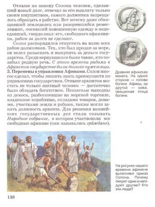 Отныне по закону Солона человек, сделав­
ший новый долг, отвечал за его выплату только
своим имуществом, самого должника запреща­
лось обращать в рабство. Вот почему даже обни­
щавший земледелец или разорившийся ремес­
ленник, носивший поношенную одежду и недо­
едавший, твердо знал: его, свободного афиняни­
на, рабом за долги не сделают.
Солон распорядился отпустить на волю всех
рабов-должников. Тех, кто был продан за море,
он велел разыскать и выкупить за деньги госу­
дарства. Среди вернувшихся были такие, кто по­
забыл родную речь. С этого времени рабами в
Афинском государстве были только чужеземцы.
3. Перемены в управлении Афинами. Солон мно­
гое сделал, чтобы лишить знать преимуществ по
управлению государством. Отныне архонтом мог
стать не только знатный человек — достаточно
было обладать богатством. Незнатные выходцы
из демоса, разбогатевшие на морской торговле,
владевшие кораблями, складами товаров, дома­
ми, участками земли и рабами, также могли за­
нять должность архонта. Для решения важней­
ш их государственны х дел стали созы вать
Народное собрание, в котором участвовали все
свободные афиняне (они назывались граждане).
Древняя афинская
монета. На одной
стороне — голова
богини Афины, на
другой — сова,
священная птица
богини.
/
На рисунке нашего
времени афиняне
выполняют приказ
Солона. Почему
ликуют одни и него­
дуют другие? Кто
эти люди?
138
 