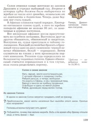 Солон отменил самые жестокие из законов
Драконта и учредил выборный суд. Впервые в
истории судьи должны были выбираться по
жребию из числа всех граждан, независимо от
их знатности и богатства. Теперь даже бед­
няк мог стать судьей.
В Афинах сложился такой порядок. Ежегод­
но составляли список судей, в него по жребию
попадали афиняне не моложе 30 лет, не заме­
ченные в дурных поступках.
Все желающие афиняне могли присутство­
вать на судебном заседании. Выступали друг за
другом обвинитель, обвиняемый и свидетели.
Выслушав их, судьи приступали к тайному го­
лосованию. Каждый должен был бросить в брон­
зовый сосуд один из двух камешков: черный оз­
начал обвинение, белый — оправдание. Затем
служители на глазах у всех производили под­
счет камешков. Решение суда определялось по
большинству поданных голосов. Однако обвиня­
емый считался оправданным и в том случае,
если голоса разделились поровну.
Пахарь. Древне­
греческая глиня­
ная статуэтка.
гДрахм а — се­
ребряная моне­
та (4,36 г).
Солон о своих законах
Мать черная, земля многострадальная,
С которой сбросил я позорные столбы,
Рабыня раньше, а теперь свободная.
На родину в Афины, в наш прекрасный град,
Вернул я многих на чужбину проданных.
Освободил и здесь на милой родине
Рабов, дрожавших перед волею господ.
Из законов Солона
В одном из законов Солон запретил продавать хлеб за границу.
9 Предположите, какой части населения был выгоден этот закон. Против
кого направлен?
Поймавший волка получает пять драхм1.
9 Подумайте, почему так велика награда. Ведь в то время одну драхму стоила
овца, а пять драхм — бык.
139
 