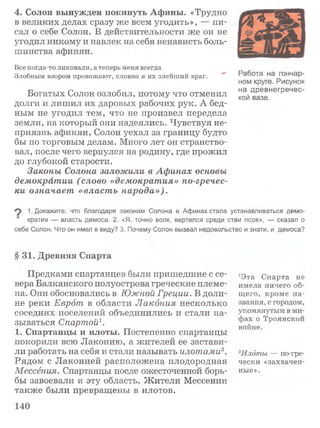 4. Солон вынужден покинуть Афины. «Трудно
в великих делах сразу же всем угодить», — пи­
сал о себе Солон. В действительности же он не
угодил никому и навлек на себя ненависть боль­
шинства афинян.
Все когда-то ликовали, а теперь меня всегда
Злобным взором провожают, словно я их злейший враг.
Богатых Солон озлобил, потому что отменил
долги и лишил их даровых рабочих рук. А бед­
ным не угодил тем, что не произвел передела
земли, на который они надеялись. Чувствуя не­
приязнь афинян, Солон уехал за границу будто
бы по торговым делам. Много лет он странство­
вал, после чего вернулся на родину, где прожил
до глубокой старости.
Законы Солона заложили в Афинах основы
демократии (слово «демократия» по-гречес­
ки означает «власть народа»).
Работа на гончар­
ном круге. Рисунок
на древнегречес­
кой вазе.
9 1. Докажите, что благодаря законам Солона в Афинах стала устанавливаться демо­
кратия — власть демоса. 2. «Я, точно волк, вертелся среди стаи псов», — сказал о
себе Солон. Что он имел в виду? 3. Почему Солон вызвал недовольство и знати, и демоса?
§ 31. Древняя Спарта
Предками спартанцев были пришедшие с се­
вера Балканского полуострова греческие племе­
на. Они обосновались в Южной Греции. В доли­
не реки Еврот в области Лакония несколько
соседних поселений объединились и стали на­
зываться Спартой1.
1. Спартанцы и илоты. Постепенно спартанцы
покорили всю Лаконию, а жителей ее застави­
ли работать на себя и стали называть илотами2.
Рядом с Лаконией расположена плодородная
Мессёния. Спартанцы после ожесточенной борь­
бы завоевали и эту область. Ж ители Мессении
также были превращены в илотов.
*Эта Спарта не
имела ничего об­
щего, кроме на­
звания, с городом,
упомянутым в ми­
фах о Троянской
войне.
2Илбты — по-гре-
чески «захвачен­
ные».
140
 