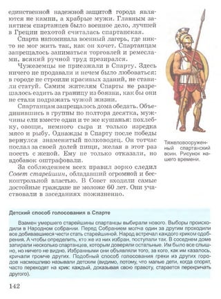 единственном надежной защитои города явля­
ются не камни, а храбрые мужи. Главным за­
нятием спартанцев было военное дело, лучшей
в Греции пехотой считалась спартанская.
Спарта напоминала военный лагерь, где ник­
то не мог жить так, как он хочет. Спартанцам
запрещалось заниматься торговлей и ремесла­
ми, всякий ручной труд презирался.
Чужеземцы не приезжали в Спарту. Здесь
ничего не продавали и нечем было любоваться:
в городе не строили красивых зданий, не стави­
ли статуй. Самим жителям Спарты не разре­
шалось ездить за границу из боязни, как бы они
не стали подражать чужой жизни.
Спартанцам запрещалось дома обедать. Объе­
динившись в группы по полтора десятка, муж ­
чины ели вместе одни и те же кушанья: похлеб­
ку, овощи, немного сыра и только изредка
мясо и рыбу. Однажды в Спарту после победы
вернулся знаменитый полководец. Он тотчас
послал за своей долей пищи, желая в этот раз
поесть с женой. Ему не только отказали, но
вдобавок оштрафовали.
За соблюдением всех правил зорко следил
Совет старейшин, обладавший огромной и бес­
контрольной властью. В Совет входили самые
достойные граждане не моложе 60 лет. Они уча­
ствовали в заседаниях пожизненно.
Тяжеловооружен­
ный спартанский
воин. Рисунок на­
шего времени.
Детский способ голосования в Спарте
Взамен умершего старейшины спартанцы выбирали нового. Выборы происхо­
дили в Народном собрании. Перед Собранием молча один за другим проходили
все добивавшиеся чести стать старейшиной. Народ встречал каждого криком одоб­
рения. А чтобы определить, кто же из них избран, поступали так. В соседнем доме
запирали несколько спартанцев, которым доверяли остальные. Им было все слыш­
но, но ничего не видно. Избранными они объявляли того, за кого, как им казалось,
кричали громче других. Подобный способ голосования греки из других горо­
дов насмешливо называли детским (видимо, потому, что малые дети, когда спорят,
часто переходят на крик: каждый, доказывая свою правоту, старается перекричать
другого).
142
 