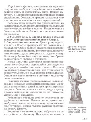 Народное собрание, состоявшее из мужчин -
спартанцев, выбирало старейшин, ведало объяв­
лением войны и заключением мира. Однако вы­
ступать в Народном собрании имели право только
старейшины. Остальные криком голосовали «за»
или «против» сделанных ими предложений.
Войском командовали два предводителя, их
называли царями. Власть царей передавалась по
наследству, но не была велика. Цари входили в
Совет старейшин и обычно послушно выполня­
ли его волю.
В 6-м веке до н. э. Спарта стала одним из
самых могущественных полисов Греции.
3. Спартанское воспитание. Греки утверждали,
что дети в Спарте принадлежат не родителям, а
государству. Отец должен был отнести новорож­
денного к старейшинам. Те осматривали ребен­
ка и, если находили его крепким, отдавали отцу.
Если же ребенок был тщедушным, его сбрасы­
вали с горного обрыва в пропасть.
Когда мальчики достигали семилетнего воз­
раста, их отбирали у родителей и распределяли
по отрядам, чтобы они вместе жили. Во главе
каждого отряда ставили того, кто отличался со­
образительностью и был храбрее всех в драках.
Остальные исполняли его приказы и молча тер­
пели наказания.
Главным воспитателем мальчиков назначал­
ся один из самых уважаемых спартанцев. За иг­
рами и занятиями детей также присматривали
старики. Они старались вызвать ссору и драку,
а затем наблюдали, отважны ли их питомцы,
упорны ли в схватках.
Ребятиш ек обучали стойко переносить не­
удобства и лишения. Бегали они полуголыми и
необутыми, спали на подстилках, которые сами
себе готовили, ломая голыми руками тростник
на берегу Еврота.
Кормили мальчиков скудно, побуждая их са­
мих добывать себе пищу. Они крали не только в
Древняя бронзо­
вая фигурка спар­
танского воина.
Мальчик, вынима­
ющий занозу. Древ­
негреческая ста­
туя.
143
 