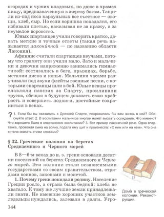 огородах и чужих кладовых, но даже в храмах
пищу, предназначенную в жертву богам. Тащи­
ли из-под носа караульных все съестное — ово­
щи, хлеб, сыр. Но если воришка попадался, его
избивали плетью, наказывая не за кражу, а за
неумелое воровство.
Юных спартанцев учили говорить кратко, да­
вать меткие и точные ответы (такая речь на­
зывается лаконичной — по названию области
Лакония).
Афиняне считали спартанцев неучами, пото­
му что грамоту они учили мало. Зато и мальчи­
ки и девочки напряженно занимались гимнас­
тикой: состязались в беге, прыжках, борьбе,
метании диска и копья. Мальчики часами раз­
учивали под звуки флейты военные песни, с ко­
торыми спартанцы шли в бой. Юные певцы про­
славляли павш их за Спарту, проклинали
трусов, обещая в будущем доказать свою храб­
рость и совершить подвиги, достойные сохра­
ниться в веках.
9 1. Если бы вы оказались в Древней Спарте, понравилась бы вам жизнь в ней? Обо­
снуйте ответ. 2. В воспитании мальчиков многое может вызвать осуждение. Что именно?
Что хорошего было в спартанском воспитании? 3. Вот пример лаконичной речи. Одна спар­
танка, провожая сына на войну, подала ему щит и произнесла: «С ним или на нем». Что она
хотела сказать этими словами?
§ 3 2 . Г р е ч е с к и е к о л о н и и н а б е р е г а х
С р е д и з е м н о г о и Ч е р н о г о м о р е й
В 8—6-м веках до н. э. греки основали десят­
ки поселений на берегах Средиземного и Черно­
го морей. Эти колонии стали независимыми
государствами со своим правительством, отря­
дами воинов, законами и монетой.
1 . П о ч е м у г р е к и п о к и д а л и р о д и н у . Население
Греции росло, а страна была бедной: хлеба не
хватало. К тому же лучшие земли принадлежа- дом^ в греческой
ли знати. Не имевшие хороших участков зем- колонии. Реконст-
ледельцы нуждались, залезали в долги. Угро- рукция.
144
 