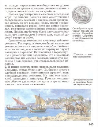 за голода, стремление освободиться от долгов
заставляли греков покидать родные селения и
города в поисках счастья на чужбине.
Была и другая причина массовых отъездов за
море. Во многих полисах шла ожесточенная
борьба между демосом и знатью. Если проигры­
вал демос, то его вожаки, боясь мести против­
ников, покидали город. Если же демос побеж­
дал, то в страхе за свою жизнь уезжали знатные
люди. Иногда их бегство было настолько спеш­
ным, что приходилось бросать дом, полный до­
рогой утвари и рабов.
Однако чаще готовились к отъезду заблагов­
ременно. Тот город, в котором были желающие
уехать, помогал им снарядить корабль, снабжал
запасом пищи, давал военную охрану на случай
нападения пиратов1. Остающиеся в городе куп­
цы и ремесленники надеялись, что с помощью
колонистов им удастся завязать выгодную тор­
говлю с той страной, где создавалась новая ко­
лония.
2 . В к а к и х м е с т а х г р е к и о с н о в ы в а л и к о л о н и и .
Селились всегда близ моря. Выбирали место с
удобной гаванью, источниками пресной воды
и плодородными землями. На них они сеяли
хлеб, разводили виноград. Грекам-колонис-
там обычно удавалось наладить мирные отно­
шения с местным населением.
Серебряная гре­
ческая монета из
города Сиракузы
(остров Сицилия)
с изображением
колесницы.
1Пираты — мор­
ские разбойники.
Греческая колония
на северных бере­
гах Черного моря.
145
 