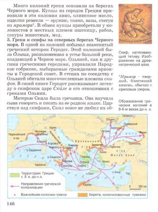 Много колоний греки основали на берегах
Черного моря. Купцы из городов Греции при­
возили в эти колонии вино, оливковое масло,
изделия ремесла — оружие, ткани, вазы, статуи
из мрамора1. В обмен купцы приобретали у ко­
лонистов и местных племен пшеницу, рабов,
шкуры животных, мед.
3. Греки и скифы на северных берегах Черного
моря. В одной из колоний побывал знаменитый
греческий историк Геродот. Этой колонией бы­
ла Олъвия, расположенная в устье большой реки,
впадающей в Черное море. Ольвией, как и дру­
гими греческими городами, управляли Народ­
ное собрание, выбираемые гражданами архон­
ты и Городской совет. В степях по соседству с
Ольвией обитали многочисленные племена ски­
фов. В своей книге Геродот рассказывает леген­
ду о скифском царе Скйле и его отношениях с
греками Ольвии.
Матерью Скила была гречанка. Она научила
сына говорить и писать на ее родном языке. Цар­
ствуя над скифами, Скил вовсе не любил их об-
Скиф, натягиваю­
щий тетиву. Изоб­
ражение на древ­
негреческой вазе.
1Мрамор - твер­
дый, блестящий
камень, обычно с
красивым узором.
Образование гре­
ческих колоний в
8-6-м веках до н. э.
(тикапей
Массилия -л
(Марсель) % "Фасис
Пиренейский
п-ов
,, , <$... Б а л к а н с к и й
Корсика ^ - Эпи Византи!
Неаполь- ^Тарент п - о в у Геракле!
о.Сардиния
м о.Сицилия
Милетюсана
Карфаген
Территория Греции
к 8 в. до н.э.
Направления греческой
колонизации
Важнейшие колонии греков Берега, колонизованные греками
146
 