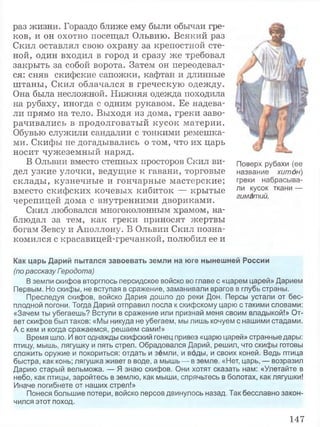 раз жизни. Гораздо ближе ему были обычаи гре­
ков, и он охотно посещал Ольвию. Всякий раз
Скил оставлял свою охрану за крепостной сте­
ной, один входил в город и сразу же требовал
закрыть за собой ворота. Затем он переодевал­
ся: сняв скифские сапожки, кафтан и длинные
штаны, Скил облачался в греческую одежду.
Она была несложной. Нижняя одежда походила
на рубаху, иногда с одним рукавом. Ее надева­
ли прямо на тело. Выходя из дома, греки заво­
рачивались в продолговатый кусок материи.
Обувью служили сандалии с тонкими ремешка­
ми. Скифы не догадывались о том, что их царь
носит чужеземный наряд.
В Ольвии вместо степных просторов Скил ви­
дел узкие улочки, ведущие к гавани, торговые
склады, кузнечные и гончарные мастерские;
вместо скифских кочевых кибиток — крытые
черепицей дома с внутренними двориками.
Скил любовался многоколонным храмом, на­
блюдал за тем, как греки приносят жертвы
богам Зевсу и Аполлону. В Ольвии Скил позна­
комился с красавицей-гречанкой, полюбил ее и
Как царь Дарий пытался завоевать земли на юге нынешней России
(по рассказу Геродота)
В земли скифов вторглось персидское войско во главе с «царем царей» Дарием
Первым. Но скифы, не вступая в сражение, заманивали врагов в глубь страны.
Преследуя скифов, войско Дария дошло до реки Дон. Персы устали от бес­
плодной погони. Тогда Дарий отправил посла к скифскому царю с такими словами:
«Зачем ты убегаешь? Вступи в сражение или признай меня своим владыкой!» От­
вет скифов был таков: «Мы никуда не убегаем, мы лишь кочуем с нашими стадами.
А с кем и когда сражаемся, решаем сами!»
Время шло. И вот однажды скифский гонец привез «царю царей» странные дары:
птицу, мышь, лягушку и пять стрел. Обрадовался Дарий, решил, что скифы готовы
сложить оружие и покориться: отдать и земли, и воды, и своих коней. Ведь птица
быстра, как конь; лягушка живет в воде, а мышь — в земле. «Нет, царь, — возразил
Дарию старый вельможа. — Я знаю скифов. Они хотят сказать нам: «Улетайте в
небо, как птицы, заройтесь в землю, как мыши, спрячьтесь в болотах, как лягушки!
Иначе погибнете от наших стрел!»
Понеся большие потери, войско персов двинулось назад. Так бесславно закон­
чился этот поход.
Поверх рубахи (ее
название хитон)
греки набрасыва­
ли кусок ткани —
гиматий.
147
 