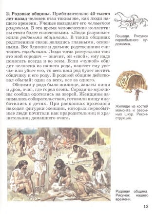 2. Родовые общины. Приблизительно 40 тысяч
лет назад человек стал таким же, как люди на­
шего времени. Ученые называют его человеком
разумным. В это время человеческие коллекти­
вы стали более сплоченными. «Люди разумные»
жили родовыми общинами. В таких общинах
родственные связи являлись главными, основ­
ными. Все близкие и дальние родственники счи­
тались сородичами. Люди тогда рассуждали так:
это мой сородич — значит, он «свой», ему надо
помогать всегда и во всем. Если «чужой» оби­
дит человека из нашего рода, нанесет ему уве­
чье или убьет его, то весь наш род будет мстить
обидчику и его роду. В родовой общине действо­
вал обычай: один за всех, все за одного.
Общими у рода было жилище, запасы пищи
и дров, очаг, где горел огонь. Сородичи-мужчи­
ны сообща охотились на зверей. Женщины за­
нимались собирательством, готовили пищу и за­
ботились о детях. При раскопках археологи
находят фигурки женщин, которых первобыт­
ные люди почитали как прародительниц и хра­
нительниц домашнего очага.
Лошади. Рисунок
первобытного ху­
дожника.
Жилище из костей
мамонта и звери­
ных шкур. Рекон­
струкция.
Родовая община.
Рисунок нашего
времени.
13
 