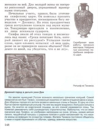 женился на ней. Для молодой жены он постро­
ил роскошный дворец, украшенный мрамор­
ными статуями.
Печальная участь, однако, была уготова­
на скифскому царю. Он пожелал принять
участие в празднестве, посвященном богу ви­
ноделов — Дионису. На этих празднествах
греки исступленно плясали под звуки музы­
ки. Танцующие приходили в изнеможение,
их лица искажали судороги.
Скифы знали об этих танцах и насмеха­
лись над ними: «Греки почитают бога, кото­
рый лиш ает их рассудка!» Услышав такие
слова, один ольвиец вспылил: «А ваш царь,
разве он не привержен нашим обычаям? Пой­
демте со мной, вы убедитесь, что я не лгу».
Серебряная ваза
работы греческих
мастеров. Найдена
при раскопках по­
гребения скифско­
го царя.
Рельеф из Танаиса.
Древний город в дельте реки Дон
На землях нынешней России возникло несколько греческих колоний. Самой
северной из них был Танайс, основанный недалеко от места впадения Дона в море.
Для обороны города его жители возвели каменные стены и башни. В одну из стен
был вставлен мраморный рельеф. На нем мы видим всадника с большим копьем в
руках. Он мчится на оседланной лошади, за его спиной развевается плащ. Так
пожелал увековечить себя руководитель строительства. Любопытно, что он имел
греческое имя Трифон, но изображен непохожим на грека. Штаны, низкие мягкие
сапоги, чешуйчатый панцирь с широким поясом и шлем напоминают те, что носи­
ли воины из живущих по соседству племен. Жители Танаиса постоянно общались
с ними и порой перенимали их обычаи, одежду, военное искусство.
148
 