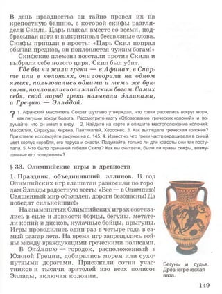 В день празднества он тайно провел их на
крепостную башню, с которой скифы разгля­
дели Скила. Царь плясал вместе со всеми, под­
брасывая ноги и выкрикивая бессвязные слова.
Скифы пришли в ярость: «Царь Скил попрал
обычаи предков, он поклоняется чужим богам!»
Скифские племена восстали против Скила и
выбрали себе нового царя. Скил был убит.
Где бы ни жили греки — в Афинах, в Спар­
те или в колониях, они говорили на одном
языке, пользовались одними и теми же бук­
вами, поклонялись олимпийским богам. Самих
себя, свой народ греки называли эллинами,
а Грецию — Элладой.
1. Афинский мыслитель Сократ шутливо утверждал, что греки расселись вокруг моря,
' как лягушки вокруг болота. Рассмотрите карту «Образование греческих колоний» и по­
думайте, что он имел в виду. 2. Найдите на карте и опишите местоположение колоний:
Массилия, Сиракузы, Кирена, Пантикапей, Херсонес. 3. Как выглядела греческая колония?
При ответе используйте рисунок на с. 145. 4. Известно, что греки часто окрашивали в синий
цвет корпус корабля, его паруса и снасти. Подумайте, только ли для красоты они так посту­
пали. 5. Что было причиной гибели Скила? Как вы считаете, были ли правы скифы, возму­
щенные его поведением?
§ 3 3 . О л и м п и й с к и е и г р ы в д р е в н о с т и
1 . П р а з д н и к , о б ъ е д и н я в ш и й э л л и н о в . В год
Олимпийских игр глашатаи разносили по горо­
дам Эллады радостную весть: «Все — в Олимпию!
Священный мир объявлен, дороги безопасны! Да
победят сильнейшие!»
На знаменитых Олимпийских играх состяза­
лись в силе и ловкости борцы, бегуны, метате­
ли копий и дисков, кулачные бойцы, прыгуны.
Игры проводились один раз в четыре года в са­
мый разгар лета. На время игр запрещались вой­
ны между враждующими греческими полисами.
В Олймпию — городок, расположенный в
Южной Греции, добирались морем или сухо­
путными дорогами. Приезжали сотни учас­
тников и тысячи зрителей изо всех полисов
Эллады, включая колонии.
Бегуны и судья.
Древнегреческая
ваза.
149
 