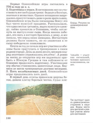 Первые Олимпийские игры состоялись в
7 7 6 - м г о д у д о н . э.
2 . П о д г о т о в к а к и г р а м . В состязаниях могли уча­
ствовать все свободные греки: бедные и богатые,
знатные и незнатные. Однако женщинам запре­
щалось присутствовать даже в роли зрительниц.
Олимпийские игры были посвящены Зевсу: это
был чисто мужской праздник. Рассказывали,
что одна смелая гречанка, надев мужскую одеж­
ду, тайно проникла в Олимпию, чтобы взгля­
нуть на выступление сына. Когда юноша побе­
дил, его мать в восторге бросилась к нему, и все
поняли, что перед ними женщина. Несчастную
должны были казнить, но из уважения к ее
сыну-победителю помиловали.
Почти за год до начала игр все участники обя­
заны были приступить к тренировкам в своем
родном городе. День заднем десять месяцев под­
ряд неустанно упражнялись атлеты1. А ровно
за месяц до открытия игр им надлежало при­
быть в Южную Грецию и там поблизости от
Олимпии продолжить подготовку. Участниками
игр обычно становились зажиточные люди. Бед­
няки не могли тренироваться долгими месяцами.
3 . П я т ь н е з а б ы в а е м ы х д н е й . Олимпийские
игры продолжались пять дней.
В первый день атлеты приносили жертвы бо­
гам, давали клятву бороться честно. Судьи кля-
Борцы. Рисунок на
древнегреческой
вазе.
1Атлет. — участ­
ник состязаний,
человек крепкого
телосложения, си­
лач.
Так выглядит один
из древнегреческих
стадионов в наши
дни. Видны места
для зрителей и ров­
ный участок земли
для состязаний.
150
 