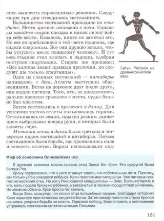 V K
A
лись выносить справедливые решения. Следу­
ющие три дня отводились состязаниям.
Большинство состязаний проходило на ста­
дионе. Места зрители занимали с ночи. Однаж­
ды какой-то старик опоздал и никак не мог най­
ти себе место. Казалось, никто не замечал его.
Но вот он приблизился к той части стадиона, где
сидели спартанцы. Все они дружно встали, что­
бы уступить место пожилому человеку. И тут
весь стадион стал хлопать в ладоши, одобряя
поступок спартанцев. Старик же произнес:
«Все эллины знают правила приличия, но еле- Бегун. Рисунок на
дуют им только спартанцы». древнегреческой
Одно из главных состязаний — пятиборье вазе-
начиналось с бега. Атлеты выступали обна­
женными. Встав на дорожке друг подле друга,
они ждали сигнала. Того, кто, не дождавшись,
раньше времени срывался с места, судья боль­
но бил хлыстом.
Затем состязались в прыжках в длину. Для
усиления толчка атлеты пользовались гирями.
Отталкиваясь от земли, прыгун резким движе­
нием выбрасывал вперед руки, в которых были
зажаты гири.
Метания копья и диска были третьим и чет­
вертым видом состязаний в пятиборье. Пятым
состязанием была борьба, где проявлялись сила
и ловкость атлетов. Борцы использовали под-
Миф об основании Олимпийских игр
В древние времена миром правил отец Зевса бог Крон. Его супругой была
богиня Рея.
Крону предсказали, что у него отнимут власть его собственные дети. Поэтому,
как только у Реи рождался ребенок, Крон проглатывал младенца. Уже пятерых про­
глотил жестокий отец. Но вот у Реи родился младший сын — Зевс. Боясь потерять и
его, мать подала Крону не ребенка, а завернутый в пеленки продолговатый камень.
Не заметив обмана, Крон проглотил камень.
Когда Зевс возмужал, он опоил отца волшебным зельем, благодаря которому
Крон изрыгнул проглоченных им детей-богов. Затем между ними и их отцом Кроном
началась упорная борьба за власть. Одержав победу, Зевс в память о ней повелел
устраивать состязания атлетов на земле Олимпии.
151
 