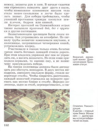 ножку, захваты рук и шеи. В начале схватки
они стремились вывалять друг друга в пыли,
чтобы намазанное оливковым маслом тело
стало менее скользким и легче было сде­
лать захват. Для победы требовалось, чтобы
упавший противник трижды коснулся зем­
ли плечом, бедром или спиной.
Интерес зрителей на Олимпийских играх
также вызывали кулачный бой, бег с оружи­
ем и другие состязания.
Захватывающим зрелищем были гонки ко­
лесниц. Они устраивались на ипподроме. По сиг­
налу трубы возничие взмахивали кнутами, и
колесницы, запряженные четверками коней,
устремлялись вперед.
Участвовали в гонках только очень богатые
греки: иметь беговых лошадей стоило дорого.
При этом владелец упряжки мог сам не управ­
лять ею, а нанять возничего. Но если кони при­
ходили первыми, то именно ему, а не возни­
чему присуждалась победа.
На гонках колесницы должны были двенад­
цать раз обогнуть ипподром. В двух местах ип­
подрома, имевшего овальную форму, стояли по­
воротные столбы. Чтобы сократить расстояние,
каждый возничий стремился на повороте про­
ехать как можно ближе к столбу. Нередко ко­
лесница, задев за столб, переворачивалась, а сза-
Возничий, держа­
щий вожжи. Древ­
негреческая брон­
зовая статуя.
Олимпия. Реконст­
рукция.
В центре— главный
храм Зевса. Вблизи
него — другие хра­
мы и статуи победи­
телей на играх.
152
 