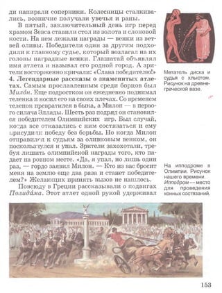 ди напирали соперники. Колесницы сталкива­
лись, возничие получали увечья и раны.
В пятый, заключительный день игр перед
храмом Зевса ставили стол из золота и слоновой
кости. На нем лежали награды — венки из вет­
вей оливы. Победители один за другим подхо­
дили к главному судье, который возлагал на их
головы наградные венки. Глашатай объявлял
имя атлета и называл его родной город. А зри­
тели восторженно кричали: «Слава победителю!»
4 . Л е г е н д а р н ы е р а с с к а з ы о з н а м е н и т ы х а т л е ­
т а х . Самым прославленным среди борцов был
Милон. Еще подростком он ежедневно поднимал
теленка и носил его на своих плечах. Со временем
теленок превратился в быка, а Милон — в перво­
го силача Эллады. Шесть раз подряд он становил­
ся победителем Олимпийских игр. Был случай,
ко^да все отказались с ним состязаться и ему
присудили победу без борьбы. Но когда Милон
отправился к судьям за оливковым венком, он
поскользнулся и упал. Зрители захохотали, тре­
буя лишить олимпийской награды того, кто па­
дает на ровном месте. «Да, я упал, но лишь один
раз, — гордо заявил Милон. — Кто из вас бросит
меня на землю еще два раза и станет победите­
лем?» Желающих принять вызов не нашлось.
Повсюду в Греции рассказывали о подвигах
Полидама. Этот атлет одной рукой удерживал
Метатель диска и
судья с хлыстом.
Рисунок на древне­
греческой вазе.
На ипподроме в
Олимпии. Рисунок
нашего времени.
Ипподром — место
для проведения
конных состязаний.
153
 