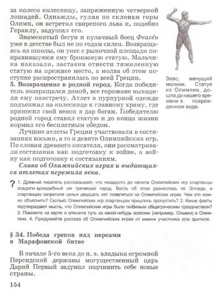 за колесо колесницу, запряженную четверкой
лошадей. Однажды, гуляя по склонам горы
Олимп, он встретил свирепого льва и, подобно
Гераклу, задушил его.
Знаменитый бегун и кулачный боец Феагён
уже в детстве был не по годам силен. Возвраща­
ясь из школы, он унес с рыночной площади по­
нравившуюся ему бронзовую статую. Мальчи­
ка наказали, заставив отнести тяжеленную
статую на прежнее место, а молва об этом по­
ступке распространилась по всей Греции.
5 . В о з в р а щ е н и е в р о д н о й г о р о д . Когда победи­
тель возвращался домой, все горожане выходи­
ли ему навстречу. Атлет в пурпурной одежде
подъезжал на колеснице к главному храму, где
приносил свой венок в дар богам. Победителю
родной город ставил статую и до конца жизни
кормил его бесплатным обедом.
Лучшие атлеты Греции участвовали в состя­
заниях восьми, а то и девяти Олимпийских игр.
По словам древнего писателя, они рассматрива­
ли состязания как подготовку к войне, а вой­
ну как подготовку к состязаниям.
Слава об Олимпийских играх и выдающих­
ся атлетах пережила века.
9 1■Древний писатель рассказывает, что незадолго до начала Олимпийских игр спартанцы
осадили враждебный им греческий город. Весть об этом разнеслась по Элладе, и
спартанцам запретили целых двадцать лет появляться на Олимпийских играх. Чем это мож­
но объяснить? Сколько Олимпийских игр спартанцам пришлось пропустить? 2. Какие факты
подтверждают мысль, что Олимпийские игры были любимым общегреческим празднеством?
3. Покажите на карте и опишите путь из какой-нибудь колонии (например, Ольвии) в Олим­
пию. 4. Придумайте рассказ об Олимпийских играх от имени участника или зрителя.
§ 3 4 . П о б е д а г р е к о в н а д п е р с а м и
в М а р а ф о н с к о й б и т в е
В начале 5-го века до н. э. владыка огромной
Персидской державы могущественный царь
Дарий Первый задумал подчинить себе новые
страны.
Зевс, мечущий
молнии. Статуя
из Олимпии, до­
шла до нашего вре­
мени в повреж­
денном виде.
154
 