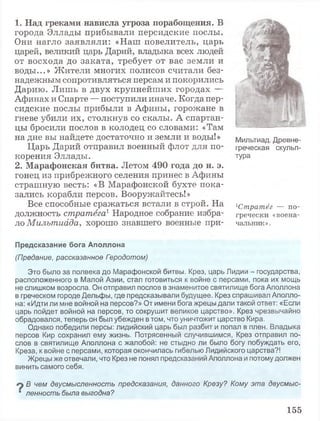 1 . Н а д г р е к а м и н а в и с л а у г р о з а п о р а б о щ е н и я . В
города Эллады прибывали персидские послы.
Они нагло заявляли: «Наш повелитель, царь
царей, великий царь Дарий, владыка всех людей
от восхода до заката, требует от вас земли и
воды...» Жители многих полисов считали без­
надежным сопротивляться персам и покорились
Дарию. Лишь в двух крупнейших городах —
Афинах и Спарте — поступили иначе. Когда пер­
сидские послы прибыли в Афины, горожане в
гневе убили их, столкнув со скалы. А спартан­
цы бросили послов в колодец со словами: «Там
на дне вы найдете достаточно и земли и воды!»
Царь Дарий отправил военный флот для по­
корения Эллады.
2 . М а р а ф о н с к а я б и т в а . Летом 4 9 0 г о д а д о н . э .
гонец из прибрежного селения принес в Афины
страшную весть: «В Марафонской бухте пока­
зались корабли персов. Вооружайтесь!»
Все способные сражаться встали в строй. На
должность стратега1Народное собрание избра­
ло Милътиада, хорошо знавшего военные при-
Предсказание бога Аполлона
(Предание, рассказанное Гэродотом)
Это было за полвека до Марафонской битвы. Крез, царь Лидии - государства,
расположенного в Малой Азии, стал готовиться к войне с персами, пока их мощь
не слишком возросла. Он отправил послов в знаменитое святилище бога Аполлона
в греческом городе Дельфы, где предсказывали будущее. Крез спрашивал Аполло­
на: «Идти ли мне войной на персов?» От имени бога жрецы дали такой ответ: «Если
царь пойдет войной на персов, то сокрушит великое царство». Крез чрезвычайно
обрадовался, теперь он был убежден в том, что уничтожит царство Кира.
Однако победили персы: лидийский царь был разбит и попал в плен. Владыка
персов Кир сохранил ему жизнь. Потрясенный случившимся, Крез отправил по­
слов в святилище Аполлона с жалобой: не стыдно ли было богу побуждать его,
Креза, к войне с персами, которая окончилась гибелью Лидийского царства?!
Жрецы же отвечали, что Крез не понял предсказаний Аполлона и потому должен
винить самого себя.
В чем двусмысленность предсказания, данного Крезу? Кому эта двусмыс-
■ ленность была выгодна?
Мильтиад. Древне­
греческая скульп­
тура
1Стратёг — по-
гречески «воена­
чальник».
155
 