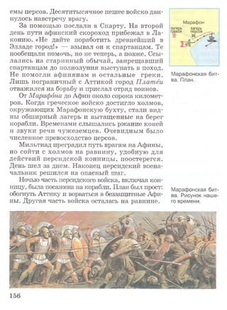 емы персов. Десятитысячное пешее войско дви­
нулось навстречу врагу.
За помощью послали в Спарту. На второй
день пути афинский скороход прибежал в Ла­
конию. «Не дайте поработить древнейший в
Элладе город!» — взывал он к спартанцам. Те
пообещали помочь, но не теперь, а позже. Ссы­
лались на старинный обычай, запрещавший
спартанцам до полнолуния выступать в поход.
Не помогли афинянам и остальные греки.
Лишь пограничный с Аттикой город Платёи
отважился на борьбу и прислал отряд воинов.
От Марафона до Афин около сорока километ­
ров. Когда греческое войско достигло холмов,
окружающих Марафонскую бухту, стали вид­
ны обширный лагерь и вытащенные на берег
корабли. Временами слышались ржание коней
и звуки речи чужеземцев. Очевидным было
численное превосходство персов.
Мильтиад преградил путь врагам на Афины,
но сойти с холмов на равнину, удобную для
действий персидской конницы, поостерегся.
День шел за днем. Наконец персидский воена­
чальник решился на опасный шаг.
Ночью часть персидского войска, включая кон­
ницу, была посажена на корабли. План был прост:
обогнуть Аттику и ворваться в беззащитные Афи­
ны. Другая часть войска осталась на равнине.
Марафон
лагерь лагерь
греков персов
Марафонская бит­
ва. План.
Марафонская бит­
ва. Рисунок наше­
го времени.
156
 