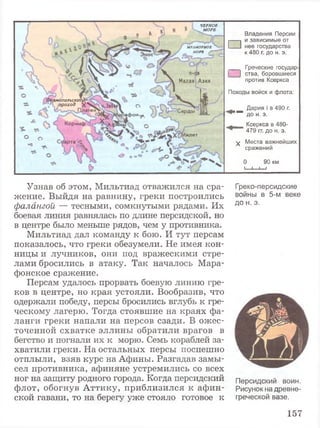 ЧЕРНОЕ
МОРЕ
МРАМОРНОЕ
МОРЕ {Г
Малая Азия
топильскш
>проход
■ а ф о н ^
Коринф 1ИНЫ
1илет
Владения Персии
I-----1 и зависимые от
I___1 нее государства
к 480 г. до н. э.
___ Греческие государ
; | ства, боровшиеся
против Ксеркса
Походы войск и флота:
Дария I в 490 г.
"™ до н. э.
_ Ксеркса в 480-
479 гг. до н. э.
^ Места важнейших
сражений
0 90 км
_1 i______________I____________
Узнав об этом, Мильтиад отважился на сра­
жение. Выйдя на равнину, греки построились
фалангой — тесными, сомкнутыми рядами. Их
боевая линия равнялась по длине персидской, но
в центре было меньше рядов, чем у противника.
Мильтиад дал команду к бою. И тут персам
показалось, что греки обезумели. Не имея кон­
ницы и лучников, они под вражескими стре­
лами бросились в атаку. Так началось Мара­
фонское сражение.
Персам удалось прорвать боевую линию гре­
ков в центре, но края устояли. Вообразив, что
одержали победу, персы бросились вглубь к гре­
ческому лагерю. Тогда стоявшие на краях фа­
ланги греки напали на персов сзади. В ожес­
точенной схватке эллины обратили врагов в
бегство и погнали их к морю. Семь кораблей за­
хватили греки. На остальных персы поспешно
отплыли, взяв курс на Афины. Разгадав замы­
сел противника, афиняне устремились со всех
ног на защиту родного города. Когда персидский
флот, обогнув Аттику, приблизился к афин­
ской гавани, то на берегу уже стояло готовое к
Греко-персидские
войны в 5-м веке
до н. э.
Персидский воин.
Рисунок на древне­
греческой вазе.
157
 