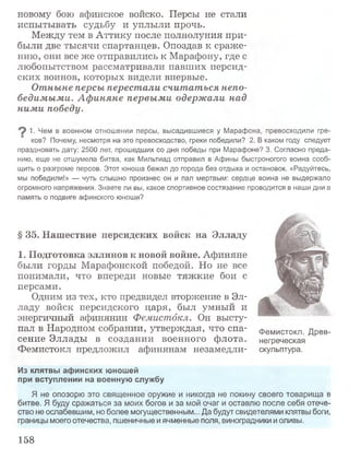 новому бою афинское войско. Персы не стали
испытывать судьбу и уплыли прочь.
Между тем в Аттику после полнолуния при­
были две тысячи спартанцев. Опоздав к сраже­
нию, они все же отправились к Марафону, где с
любопытством рассматривали павших персид­
ских воинов, которых видели впервые.
Отныне персы перестали считаться непо­
бедимыми. Афиняне первыми одержали над
ними победу.
1. Чем в военном отношении персы, высадившиеся у Марафона, превосходили гре­
ков? Почему, несмотря на это превосходство, греки победили? 2. В каком году следует
праздновать дату: 2500 лет, прошедших со дня победы при Марафоне? 3. Согласно преда­
нию, еще не отшумела битва, как Мильтиад отправил в Афины быстроногого воина сооб­
щить о разгроме персов. Этот юноша бежал до города без отдыха и остановок. «Радуйтесь,
мы победили!» — чуть слышно произнес он и пал мертвым: сердце воина не выдержало
огромного напряжения. Знаете ли вы, какое спортивное состязание проводится в наши дни в
память о подвиге афинского юноши?
§ 35. Нашествие персидских войск на Элладу
1. Подготовка эллинов к новой войне. Афиняне
были горды Марафонской победой. Но не все
понимали, что впереди новые тяжкие бои с
персами.
Одним из тех, кто предвидел вторжение в Эл­
ладу войск персидского царя, был умный и
энергичный афинянин Фемистдкл. Он высту­
пал в Народном собрании, утверждая, что спа­
сение Эллады в создании военного флота.
Фемистокл предложил афинянам незамедли-
Из клятвы афинских юношей
при вступлении на военную службу
Я не опозорю это священное оружие и никогда не покину своего товарища в
битве. Я буду сражаться за моих богов и за мой очаг и оставлю после себя отече­
ство не ослабевшим, но более могущественным... Да будут свидетелями клятвы боги,
границы моего отечества, пшеничные и ячменные поля, виноградники и оливы.
Фемистокл. Древ­
негреческая
скульптура.
158
 