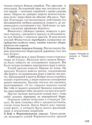тельно строить боевые корабли. Так афиняне и
поступили. За короткий срок они построили две­
сти триер — военных кораблей с тремя рядами
весел. Паруса на триерах играли вспомогатель­
ную роль: перед боем их обычно уби-рали. Три­
ера благодаря согласованным действиям ста
восьмидесяти гребцов развивала скорость до во­
семнадцати километров в час. Греб-цами на три­
ерах служили афинские бедняки.
Фемистокл убеждал греков, живших в раз­
ных городах, прекратить вражду и объединить­
ся для борьбы с опасным врагом. В результате
усилий Фемистокла тридцать эллинских го­
сударств создали союз, чтобы вместе оборо­
няться от персов.
2. Вторжение персов в Элладу. После смерти Да­
рия властителем Персидской державы стал его
сын Ксеркс.
В 480 году до н. э. царь Ксеркс повел свои пол­
чища на Элладу. Большая часть воинов Ксерк­
са была набрана из покоренных народов. Им
были чужды интересы персидского царя и знати.
Узкий пролив отделял Европу от Азии. По
приказу Ксеркса навели мосты, соединившие
оба берега, но разразилась буря и снесла эти мос­
ты. Пришедший в ярость Ксеркс велел отрубить
головы строителям, а морю назначил невиданное
доселе наказание. Палачи стегали его кнутами,
приговаривая: «О ты, горькая морская влага!
Вот тебе от нашего владыки! Запомни хорошень­
ко, царь перейдет тебя, желаешь ты того или нет!»
Другие мастера выстроили новый мост. Семь
суток длилась переправа на европейский берег.
Огромное войско вторглось в Северную Гре­
цию. За ним следовал обоз с продовольствием,
гнали стада быков. Вдоль берега шел персид­
ский флот, в котором было много финикий­
ских и египетских кораблей.
3. Бой в Фермопильском ущелье. Греки реши­
ли защ ищ ать узкий Фермопйлъский проход
Ксеркс. Рельеф из
дворца в Персе-
поле.
159
 
