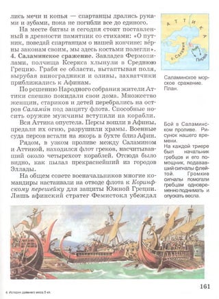 лись мечи и копья — спартанцы дрались рука­
ми и зубами, пока не погибли все до единого.
На месте битвы и сегодня стоит поставлен­
ный в древности памятник со стихами: «О пут­
ник, поведай спартанцам о нашей кончине: вер­
ны законам своим, мы здесь костьми полегли».
4. Саламинское сражение. Завладев Фермопи­
лами, полчища Ксеркса хлынули в Среднюю
Грецию. Грабя ее области, вытаптывая поля,
вырубая виноградники и оливы, захватчики
приближались к Афинам.
По решению Народного собрания жители Ат­
тики спешно покидали свои дома. Множество
женщин, стариков и детей перебрались на ост­
ров Саламйн под защиту флота. Способные но­
сить оружие мужчины вступили на корабли.
Вся Аттика опустела. Персы вошли в Афины,
предали их огню, разрушили храмы. Военные
суда персов встали на якорь в бухте близ Афин.
Рядом, в узком проливе между Саламином
и Аттикой, находился флот греков, насчитывав­
ший около четырехсот кораблей. Отсюда было
видно, как пылал прекраснейший из городов
Эллады.
На общем совете военачальников многие ко­
мандиры настаивали на отводе флота к Коринф­
скому перешейку для защиты Южной Греции.
Лишь афинский стратег Фемистокл убеждал
Саламинское мор­
ское сражение.
План.
Бой в Саламинс-
ком проливе. Ри­
сунок нашего вре­
мени.
На каждой триере
был начальник
гребцов и его по­
мощник, подавав­
ший сигналы флей­
той. Громкие
сигналы помогали
гребцам одновре­
менно поднимать и
опускать весла.
161
6 История древнего мира.5 кл.
 