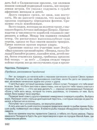 дать бой в Саламинском проливе, где эллинам
знаком каждый подводный камень, все направ­
ления ветров. Он умолял подумать о судьбе
афинских женщин и детей.
Долго спорили греки, не зная, как посту­
пить. Но на рассвете увидали, что выходы из
пролива перекрыты персидским флотом. Сра­
жение стало неизбежным.
За его ходом, восседая на золотом троне, с вы­
сокого берега Аттики наблюдал Ксеркс. Превос­
ходство в численности кораблей создавало уве­
ренность в победе. Между тем поднялся сильный
ветер. Он раскачивал высокопалубные суда
персов, однако не был опасен низким триерам.
Греки нанесли врагам первые удары.
Сражение описал его участник поэт Эсхил.
«Был слышен громкий крик: «Вперед, сыны Эл­
лады! Спасайте родину, спасайте жен, детей сво­
их, богов отцовских храмы, гробницы предков:
бой теперь — за все!» ...Сперва стояло твердо
войско персов; когда же скучились суда в проли-
Перстень Поликрата
(Предание, рассказанное Гзродотом)
Лет за тридцать до начала войн с персами греческим островом Самос правил
Поликрат. Был он во всем необыкновенно счастлив: какое бы дело ни предприни­
мал, во всяком начинании ждали его успех и удача.
У него был друг, который однажды сказал: «Меня пугает, Поликрат, что тебе везет
во всем. Знай, что боги жестоки и завистливы, они не простят тебе твоего счастья и
отомстят за него». — «Что же мне делать?» — спросил встревоженный Поликрат.
«Если у тебя есть вещь, которой ты очень дорожишь, то откажись от нее. Быть
может, боги примут твою жертву».
Поликрат внял совету друга и приказал немедленно снарядить корабль. Выйдя в
море, Поликрат снял с пальца драгоценный перстень, с которым никогда не расста­
вался, и бросил его в волны.
Поступив так и успокоившись, он вернулся домой.
А пять или шесть дней спустя в подарок правителю какой-то рыбак принес боль­
шую рыбу, пойманную им в море. В животе рыбы повара обнаружили перстень По­
ликрата.
Боги не приняли жертвы правителя Самоса, и гибель его была ужасна. Персы
заманили Поликрата будто бы для переговоров в один из городов Малой Азии, где
предательски убили.
162
 