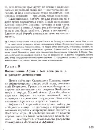 ве, дать помощи друг другу не могли и медными
носами поражали своих же — все тогда они по­
гибли. И под обломками судов разбитых, под
кровью мертвых — скрылась гладь морская».
Саламинская победа ст ала решающей в
ходе греко-персидских войн. После поражения
Ксеркс покинул Грецию, оставив в ней часть
сухопутной армии. А через год в битве при Пла-
теях и она была разбита. Греки в тяжелой и
длительной борьбе отстояли свою независи­
мость.
1. Весть о подготовке похода царя Ксеркса на Элладу встревожила греков. Они посла-
‘ ли лазутчиков разведать, велико ли вражеское войско. Однако лазутчикам не повезло,
персы схватили их и повели на казнь. Но Ксеркс велел освободить этих людей, показать им
все свое войско — конницу, колесницы, лучников, боевые корабли — и отпустить невреди­
мыми домой. Подумайте, какие цели преследовал Ксеркс своим поступком. 2. Почему Гре­
ция, небольшая по размерам страна, к тому же разделенная на десятки государств, сумела
дать отпор могущественной Персидской державе? 3. Придумайте рассказ об одном из сра­
жений греков с персами от имени участника этого сражения.
Г л а в а 9
Возвышение Афин в 5-м веке до н. э.
и расцвет демократии
После побед при Саламине и Платеях жите­
ли Афин отстроили заново свой город, сожжен­
ный Ксерксом. Греки стали освобождать от
персов захваченны е ими острова Эгейского
моря и города М алой А зии. Д ля борьбы с
персами А ф ины создали военны й союз
приморских греческих государств. Этот союз
называют Афинским морским союзом.
А ф инский морской союз довел войну до
победного конца: по договору с персами их
военным кораблям запрещено было плавать в
Эгейском море. В освобожденных от власти
персов полисах была установлена власть де­
моса — демократия. Наибольшего расцвета
демократия достигла в Аф инах.
163
 