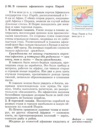 § 36. В гаванях афинского порта Пирей
В 5-м веке до н. э. главным портом Афинского
государства стал Пирей, расположенный в 5—
6 км от Афин. С обеих сторон дороги, соединяю­
щей Афины с Пиреем, возвели на случай войны
Длинные стены. В Пирее находились две воен­
ные и одна торговая гавань.
1. В военных гаванях. Узкие входы в гавани за­
пирались железными цепями или просмолен­
ными канатами. Со стороны суши каменные
стены ограждали гавани, защ ищая их от любо­
пытных глаз. Размещ енный в гаванях афин­
ский флот был самым сильным в Элладе и насчи­
тывал 400 триер. На военных кораблях служили
только афинские граждане.
Гражданами по закону считались корен­
ные афиняне, у которых оба родителя — как
отец, так и мать — были гражданами.
В гаванях было много бедных граждан, при­
шедших сюда на заработки. Это были гребцы и
матросы, рабочие на верфях, где чинили старые
и строили новые корабли. Изо дня в день здесь
стучали топорами, пропитывали днища триер
смолой, затыкали образовавшиеся в плавании
щели.
В гаванях можно было увидеть и богача, на­
пример землевладельца или купца. Он при­
шел, чтобы выполнить почетную, но разори­
тельную обязанность. По афинским законам
богатейшие граждане должны были за свой счет
снарядить по боевому кораблю.
2. В торговой гавани. Множество кораблей из
разных стран и городов прибывало в самую об­
ширную из гаваней Пирея.
Из Египта привозили льняные ткани и папи­
рус, из других областей Африки — слоновую
кость, из причерноморских колоний — зерно,
соленую рыбу и рабов.
Ж адные до новостей афиняне кидались к
* Стены и укрепления
= В аж нейш ие д о р о ги
План Пирея в 5-м
веке до н. э.
Амфора — сосуд
для вина и масла.
164
 