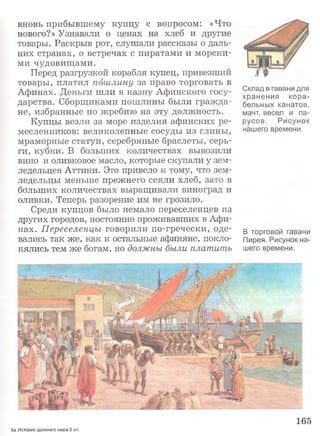 вновь прибывшему купцу с вопросом: «Что
нового?» Узнавали о ценах на хлеб и другие
товары. Раскрыв рот, слушали рассказы о даль­
них странах, о встречах с пиратами и морски­
ми чудовищами.
Перед разгрузкой корабля купец, привезший
товары, платил пошлину за право торговать в
Афинах. Деньги шли в казну Афинского госу­
дарства. Сборщиками пошлины были граж да­
не, избранные по жребию на эту должность.
Купцы везли за море изделия афинских ре­
месленников: великолепные сосуды из глины,
мраморные статуи, серебряные браслеты, серь­
ги, кубки. В больших количествах вывозили
вино и оливковое масло, которые скупали у зем­
ледельцев Аттики. Это привело к тому, что зем­
ледельцы меньше прежнего сеяли хлеб, зато в
больших количествах выращивали виноград и
оливки. Теперь разорение им не грозило.
Среди купцов было немало переселенцев из
других городов, постоянно проживавших в Афи­
нах. Переселенцы говорили по-гречески, оде­
вались так же, как и остальные афиняне, покло­
нялись тем же богам, но должны были платить
Склад в гавани для
хранения кора­
бельных канатов,
мачт, весел и па­
русов. Рисунок
нашего времени.
В торговой гавани
Пирея. Рисунок на­
шего времени.
165
6а История древнего мира.5 кл.
 