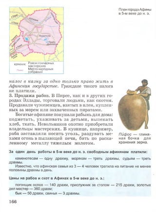 КЕРАМИК Район гончарных
мастерских
пникс Место народных
собраний ____
План города Афины
в 5-м веке до н. э.
налог в казну за одно только право жить в
Афинском государстве. Граждане такого налога
не платили.
3. Продажа рабов. В Пирее, как и в других го­
родах Эллады, торговали людьми, как скотом.
Продавали чужеземцев, взятых в плен, куплен­
ных за морем или захваченных пиратами.
Богатые афиняне покупали рабынь для дома:
подметать, ухаж ивать за детьми, выпекать
хлеб, ткать. Невольников охотно приобретали
владельцы мастерских. В кузнице, например,
раба заставляли носить уголь, раздувать ме­
хами огонь в пылающей печи, бить по раска­
ленному металлу тяжелым молотом.
За один день работы в 5-м веке до н. э. свободным афинянам платили:
каменотесам — одну драхму, морякам — треть драхмы, судьям — треть
драхмы.
Известно, что афинская семья из 3 — 4 человек тратила на питание не менее
половины драхмы в день.
Цены на рабов и скот в Афинах в 5-м веке до н. э.:
погонщик ослов — 140 драхм, прислужник за столом — 215 драхм, золотых
дел мастер — 360 драхм;
бык — 50 драхм, свинья — 3 драхмы.
Пифос — глиня­
ная бочка для
хранения зерна.
166
 