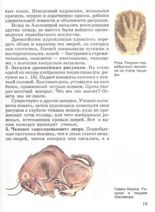 вых позах. Неведомый художник, используя
красную, черную и коричневую краски, добился
удивительной живости и объемности рисунков.
Вслед за Альтамирой начались исследования
других пещер, во многих были найдены произ­
ведения первобытного искусства.
Древнейшим художникам удавалось пере­
дать облик и характер тех зверей, на которых
они охотились. Оленей показывали чуткими и
настороженными, коней — быстрыми и стреми­
тельными, мамонтов — массивными, тяжелы­
ми, с высоким выпуклым затылком.
2. Загадки древнейших рисунков. На стене
одной из пещер изображена такая сцена (см. ри­
сунок на с. 16). Падает навзничь охотник с пти­
чьей головой. Выставив рога, уставился на него
бизон, пронзенный острым копьем. Прочь ухо­
дит могучий носорог. Что все это значит? От­
вета мы не знаем.
Существуют и другие загадки. Ученые пыта­
ются понять, зачем художники помещали свои
рисунки в глубине темных пещер, куда не про­
никают лучи солнца, для чего изображали ра­
неных, истекающих кровью зверей. Вот к ка­
ким выводам приходят ученые.
3. Человек «заколдовывает» зверя. Первобыт­
ные охотники боялись, что в лесах станет мень­
ше зверей, мясом которых они питались, а в
Рука. Рисунок пер­
вобытного челове­
ка на стене пеще­
ры.
Самка бизона. Ри­
сунок в пещере
Альтамира.
15
 