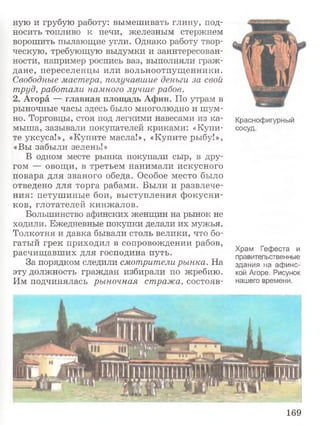 ную и грубую работу: вымешивать глину, под­
носить топливо к печи, железным стержнем
ворошить пылающие угли. Однако работу твор­
ческую, требующую выдумки и заинтересован­
ности, например роспись ваз, выполняли граж­
дане, переселенцы или вольноотпущенники.
Свободные мастера, получавшие деньги за свой
труд, работали намного лучше рабов.
2. Агора —-главная площадь Афин. По утрам в
рыночные часы здесь было многолюдно и шум­
но. Торговцы, стоя под легкими навесами из ка­
мыша, зазывали покупателей криками: «Купи­
те уксуса!», «Купите масла!», «Купите рыбу!»,
«Вы забыли зелень!»
В одном месте рынка покупали сыр, в дру­
гом — овощи, в третьем нанимали искусного
повара для званого обеда. Особое место было
отведено для торга рабами. Были и развлече­
ния: петушиные бои, выступления фокусни­
ков, глотателей кинжалов.
Большинство афинских женщин на рынок не
ходили. Ежедневные покупки делали их мужья.
Толкотня и давка бывали столь велики, что бо­
гатый грек приходил в сопровождении рабов,
расчищавших для господина путь.
За порядком следили смотрители рынка. На
эту должность граждан избирали по жребию.
Им подчинялась рыночная стража, состояв­
Краснофигурный
сосуд.
Храм Гефеста и
правительственные
здания на афинс­
кой Агоре. Рисунок
нашего времени.
169
 