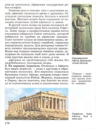 шая из купленных Афинским государством ра-
бов-скифов.
Окончив дела и отослав слуг с покупками до­
мой, афиняне проводили время с друзьями: об­
суждали последние новости, болтали о всякой
всячине. Местами встреч были спасавшие от па­
лящих солнечных лучей портики1и лавки.
В другой части Агоры на холме находился об­
несенный колоннами храм бога-кузнеца Гефес­
та. Левее храма в прямоугольном здании почти
ежедневно собирался Совет пятисот, который
избирался по жребию из афинских граждан.
Совет пятисот следил за пополнением казны, ве­
дал строительством боевых кораблей, городских
водопроводов, храмов. Для дежурных членов Со­
вета пятисот предназначалось круглое здание.
Когда над городом нависала военная угроза, де­
журные не покидали свой пост даже ночью. В
этом круглом здании они и спали, и ели.
Афиняне не представляли себе жизни без
каждодневных посещений Агоры.
3. На вершине Акрополя. Отовсюду в Афинах
был виден Акрополь — холм с крутыми и обры­
вистыми склонами. Его вершину украш ала
бронзовая статуя Афины, которую создал гени­
альный скульптор Фидий. Моряки, подплывая
к Пирею, могли заметить, как блестят на солн­
це ее позолоченные шлем и наконечник копья.
Задумавшаяся
Афина. Древнегре­
ческий рельеф.
1Пдртик — полу­
открытое помеще­
ние, крышу кото­
рого поддержива­
ют колонны.
Парфенон. Храм
Афины. Вид в
наши дни.
170
 