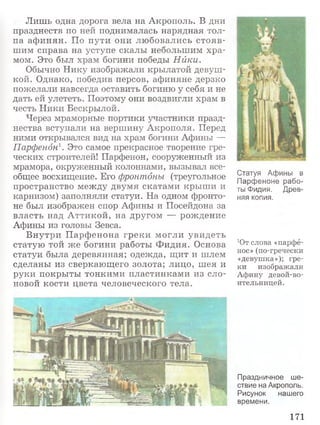 Лишь одна дорога вела на Акрополь. В дни
празднеств по ней поднималась нарядная тол­
па аф инян. По пути они любовались стояв­
шим справа на уступе скалы небольшим хра­
мом. Это был храм богини победы Нйки.
Обычно Нику изображали крылатой девуш­
кой. Однако, победив персов, афиняне дерзко
пожелали навсегда оставить богиню у себя и не
дать ей улететь. Поэтому они воздвигли храм в
честь Ники Бескрылой.
Через мраморные портики участники празд­
нества вступали на вершину Акрополя. Перед
ними открывался вид на храм богини Афины —
Парфенон1. Это самое прекрасное творение гре­
ческих строителей! Парфенон, сооруженный из
мрамора, окруженный колоннами, вызывал все­
общее восхищение. Его фронтоны (треугольное
пространство между двумя скатами крыш и и
карнизом) заполняли статуи. На одном фронто­
не был изображен спор Афины и Посейдона за
власть над А ттикой, на другом — рождение
Афины из головы Зевса.
Внутри П арфенона греки могли увидеть
статую той же богини работы Ф идия. Основа
статуи была деревянная; одежда, щит и шлем
сделаны из сверкающего золота; лицо, шея и
руки покрыты тонкими пластинками из сло­
новой кости цвета человеческого тела.
Статуя Афины в
Парфеноне рабо­
ты Фидия. Древ­
няя копия.
Ют слова «парфё-
нос» (по-гречески
«девуш ка»); гре­
ки изображ али
А фину девой-во-
ительницей.
Праздничное ше­
ствие на Акрополь.
Рисунок нашего
времени.
171
 