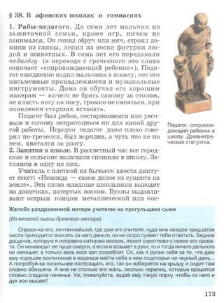 § 38. В афинских школах и гимнасиях
1. Рабы-педагоги. До семи лет м альчик из
заж иточной семьи, кроме игр, ничем не
занимался. Он гонял обруч или мяч, строил до­
мики из глины, лепил из воска фигурки лю ­
дей и ж ивотны х. В семь лет его передавали
педагогу (в переводе с греческого это слово
означает «сопровождающий ребенка»). Педа­
гог ежедневно водил мальчика в школу, нес его
письменные принадлежности и музыкальные
инструменты. Дома он обучал его хорош им
манерам — ничего не брать самому за столом,
не класть ногу на ногу, громко не смеяться, при
появлении старших вставать.
Педагог был рабом, состарившимся или увеч­
ным и потому непригодным ни для какой дру­
гой работы. Нередко педагог даже плохо гово­
рил по-гречески, был ворчлив, а чуть что не по
нем, хватался за розгу.
2. Занятия в школе. В рассветный час все город­
ские и сельские мальчики спешили в школу. За­
глянем в одну из них.
Учитель с плеткой из бычьего хвоста дикту­
ет текст: «Невежда — самое дикое из существ на
земле». Эти слова младшие школьники выводят
на дощечках, натертых воском. Буквы выдавли­
вают острым концом металлической или кос-
Жалоба раздраженной матери учителю на прогульщика сына
(Извеселой пьесы древнего автора)
Спроси-ка его, почтеннейший, где дом его учителя, куда мне каждое тридцатое
число приходится вносить за него деньги, он не скоро сумеет тебе ответить. Бедная
дощечка, которую я исправно натираю воском, лежит сиротливо у ножки его крова­
ти. Он ненавидит ее пуще смерти, а если и возьмет в руки, то итогда ничего дельного
не напишет, а только весь воск зря соскоблит. Ох, как я ругаю себя за то, что даю
ему хорошее воспитание в надежде найти себе в нем подспорье на черный день...
А попробуй-ка посильнее постращать его, так он взберется на крышу и сидит там
словно обезьяна. А мне не столько его жаль, сколько черепиц, которые крошатся
словно сладкое печенье. Уж, пожалуйста, задай ему такую порку, чтобы из него и
дух вон вышел!
Педагог, сопровож­
дающий ребенка в
школу. Древнегре­
ческая статуэтка.
173
 