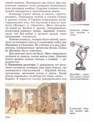 тяной палочки. Называется она стиль. Другим,
плоским концом стиля затирают написанное,
если допущена ошибка. Старшие ученики поль­
зуются папирусом и тростниковым пером.
В школах учили читать и писать, считать,
рисовать. Прививали любовь к стихам Гомера
и других поэтов. В Греции встречались люди,
гордившиеся тем, что выучили в школе наи­
зусть «Илиаду» и «Одиссею». Дети овладева­
ли игрой на флейте и других инструментах,
искусством хорового пения. Афиняне утверж­
дали, что без любви к музыке нельзя стать
настоящим человеком.
Помимо каникул, которые были весной, маль­
чики не посещали школу в годовщины побед при
Марафоне и Саламине. Не учились и в дни праз­
дников, посвященных греческим богам. Плата
за обучение была невелика.
Для девочек школ не было. Мать передавала
дочерям те знания, какие имела сама. Девочек
учили грамоте, пению, танцам, а главное — до­
моводству.
3. Посещение палестры. С двенадцати лет маль­
чики начинали посещать еще одну школу, где
занимались гимнастикой — борьбой, бегом,
прыжками, метанием копья и диска. Такая
школа называлась палестра (от слова «пале» —
борьба). В хорошую погоду тренировались под
Дощечки, покры­
тые воском, и
стиль.
Дискобол — мета­
тель диска. Статуя
скульптора Мирона.
В палестре. Рису­
нок нашего вре­
мени.
174
 