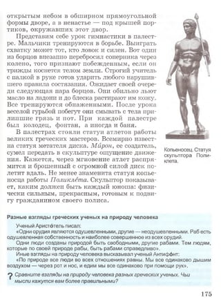 открытым небом в обширном прямоугольной
формы дворе, а в ненастье — под крышей пор­
тиков, окружавш их этот двор.
Представим себе урок гимнастики в палест­
ре. Мальчики тренируются в борьбе. Выиграть
схватку может тот, кто ловок и силен. Вот один
из борцов внезапно перебросил соперника через
колено, того признают побежденным, если он
трижды коснется телом земли. Строгий учитель
с палкой в руке готов ударить любого нарушив­
шего правила состязания. Ожидает своей очере­
ди следующая пара борцов. Они обильно льют
масло на ладони и до блеска растирают им кожу.
Все тренируются обнаженными. После урока
веселой гурьбой побегут они смывать с тела при­
липш ие грязь и пот. При каж дой палестре
был колодец, фонтан, а иногда и баня.
В палестрах стояли статуи атлетов работы
великих греческих мастеров. Всемирно извест­
на статуя метателя диска. Мирон, ее создатель,
сумел передать в скульптуре ощущение движе- скульптора Поло­
ния. Кажется, через мгновение атлет распря- «лета,
мится и брошенный с огромной силой диск по­
летит вдаль. Не менее знаменита статуя копье­
носца работы Поликлета. Скульптор показыва­
ет, каким должен быть каждый юноша: физи­
чески сильным, прекрасным, готовым к подви­
гу гражданином своего полиса.
Разные взглядь! греческих ученых на природу человека
Ученый Аристотель писал:
«Одни орудия являются одушевленными, другие — неодушевленными. Раб есть
одушевленная собственность и наиболее совершенное из всех орудий.
Одни люди созданы природой быть свободными, другие рабами. Тем людям,
которые по своей природе рабы, быть рабами справедливо».
Иные взгляды на природу человека высказывал ученый Антифонт:
«По природе все люди во всех отношениях равны. Мы все одинаково дышим
воздухом — через рот и нос, и едим мы все одинаково при помощи рук».
9 Сравните взгляды на природу человека разных греческих ученых. Чьи
мысли кажутся вам более правильными?
175
 